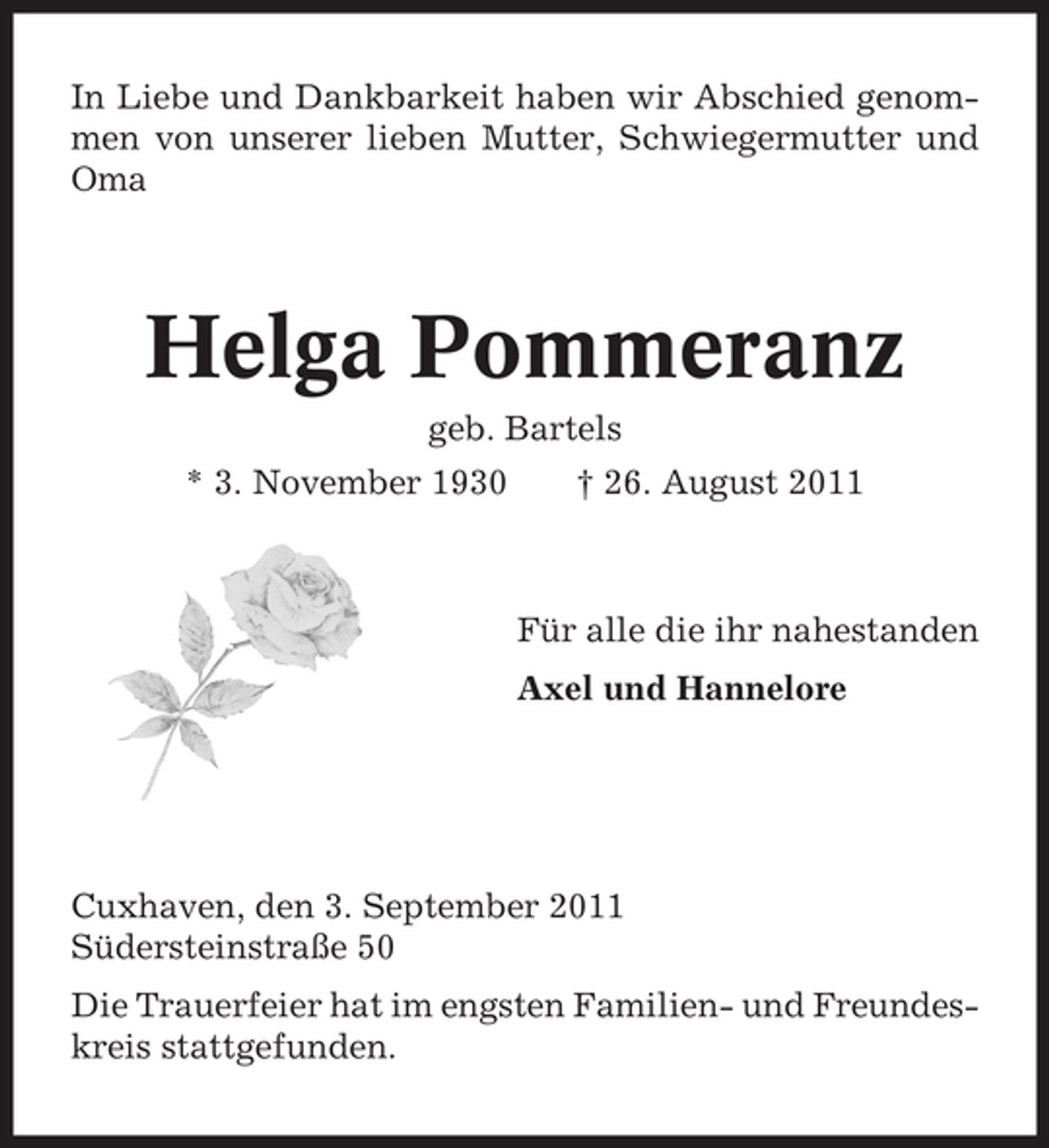 <p>In Liebe und Dankbarkeit haben wir Abschied genommen von unserer lieben Mutter, Schwiegermutter und<br />Oma</p><p>Helga Pommeranz<br />geb. Bartels<br />* 3. November 1930</p><p>† 26. August 2011</p><p>Für alle die ihr nahestanden<br />Axel und Hannelore</p><p>Cuxhaven, den 3. September 2011<br />Südersteinstraße 50<br />Die Trauerfeier hat im engsten Familien- und Freundeskreis stattgefunden.</p>