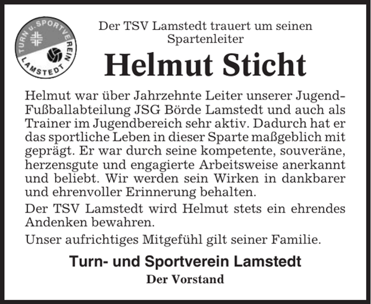 <p>Der TSV Lamstedt trauert um seinen<br />Spartenleiter</p><p>Helmut Sticht<br />Helmut war über Jahrzehnte Leiter unserer JugendFußballabteilung JSG Börde Lamstedt und auch als<br />Trainer im Jugendbereich sehr aktiv. Dadurch hat er<br />das sportliche Leben in dieser Sparte maßgeblich mit<br />geprägt. Er war durch seine kompetente, souveräne,<br />herzensgute und engagierte Arbeitsweise anerkannt<br />und beliebt. Wir werden sein Wirken in dankbarer<br />und ehrenvoller Erinnerung behalten.<br />Der TSV Lamstedt wird Helmut stets ein ehrendes<br />Andenken bewahren.<br />Unser aufrichtiges Mitgefühl gilt seiner Familie.</p><p>Turn- und Sportverein Lamstedt<br />Der Vorstand</p>