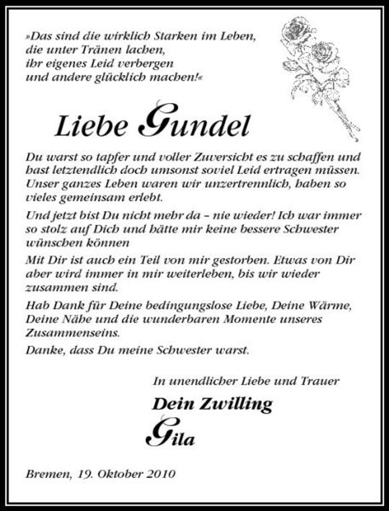 <p>»Das sind die wirklich Starken im Leben, die unter Tränen lachen, ihr eigenes Leid verbergen und andere glücklich machen!«</p><p>Liebe Gundel<br />Du warst so tapfer und voller Zuversicht es zu schaffen und hast letztendlich doch umsonst soviel Leid ertragen müssen. Unser ganzes Leben waren wir unzertrennlich, haben so vieles gemeinsam erlebt. Und jetzt bist Du nicht mehr da – nie wieder! Ich war immer so stolz auf Dich und hätte mir keine bessere Schwester wünschen können Mit Dir ist auch ein Teil von mir gestorben. Etwas von Dir aber wird immer in mir weiterleben, bis wir wieder zusammen sind. Hab Dank für Deine bedingungslose Liebe, Deine Wärme, Deine Nähe und die wunderbaren Momente unseres Zusammenseins. Danke, dass Du meine Schwester warst. In unendlicher Liebe und Trauer</p><p>Dein Zwilling</p><p>Gila<br />Bremen, 19. Oktober 2010</p>