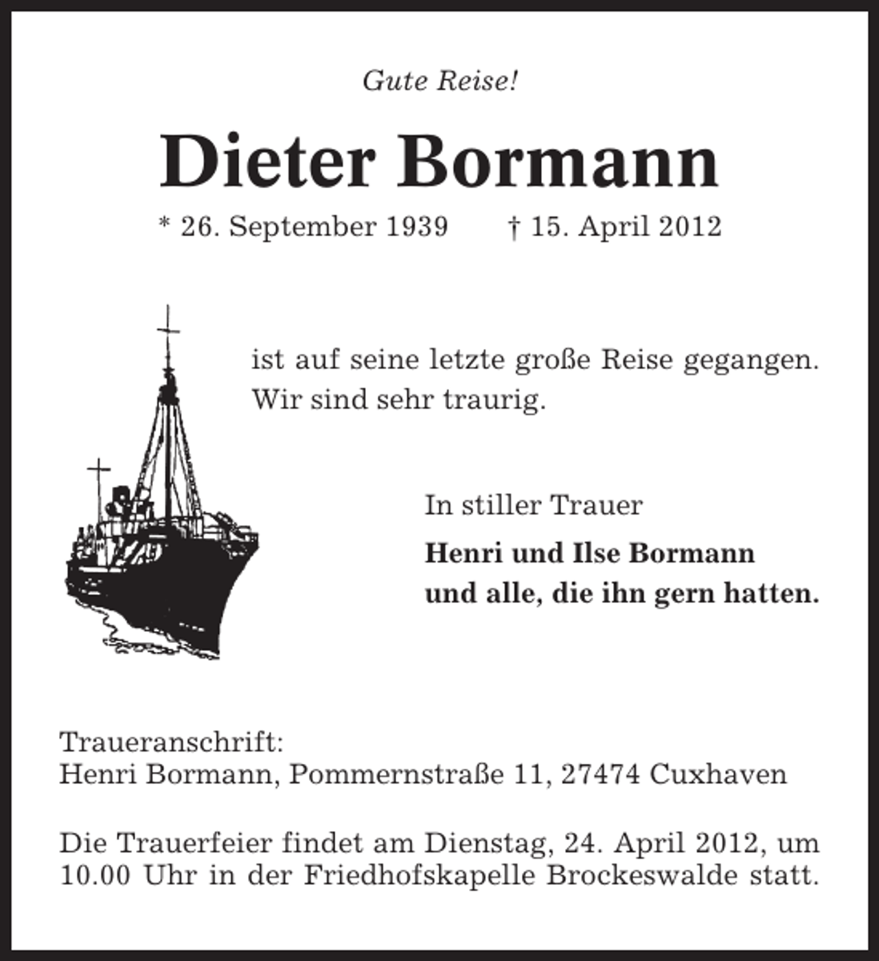 <p>Gute Reise!</p><p>Dieter Bormann<br />* 26. September 1939</p><p>† 15. April 2012</p><p>ist auf seine letzte große Reise gegangen.<br />Wir sind sehr traurig.</p><p>In stiller Trauer<br />Henri und Ilse Bormann<br />und alle, die ihn gern hatten.</p><p>Traueranschrift:<br />Henri Bormann, Pommernstraße 11, 27474 Cuxhaven<br />Die Trauerfeier findet am Dienstag, 24. April 2012, um<br />10.00 Uhr in der Friedhofskapelle Brockeswalde statt.</p>