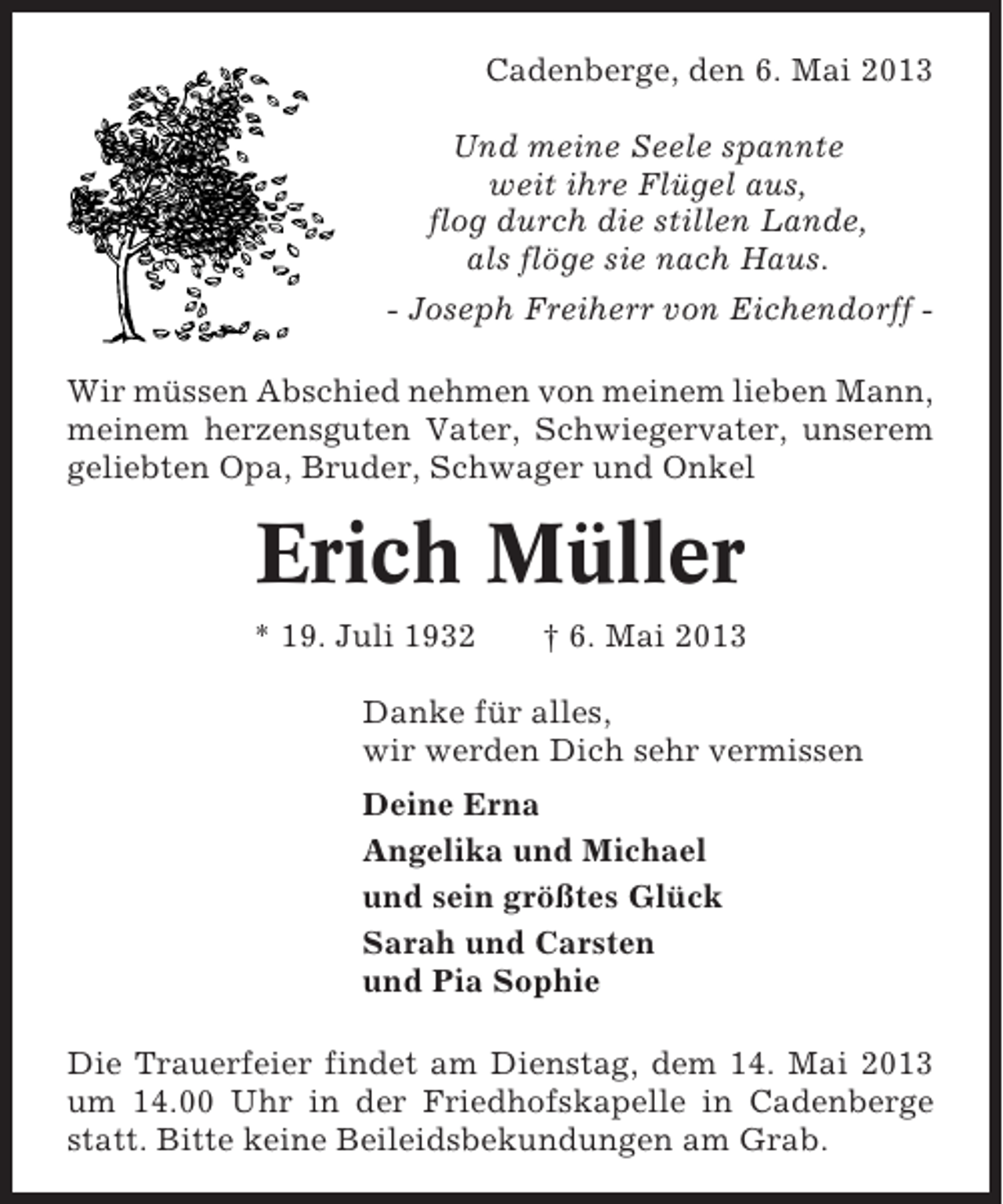 <p>Cadenberge, den 6. Mai 2013<br />Und meine Seele spannte<br />weit ihre Flügel aus,<br />flog durch die stillen Lande,<br />als flöge sie nach Haus.<br />- Joseph Freiherr von Eichendorff Wir müssen Abschied nehmen von meinem lieben Mann,<br />meinem herzensguten Vater, Schwiegervater, unserem<br />geliebten Opa, Bruder, Schwager und Onkel</p><p>Erich Müller<br />* 19. Juli 1932</p><p>† 6. Mai 2013</p><p>Danke für alles,<br />wir werden Dich sehr vermissen<br />Deine Erna<br />Angelika und Michael<br />und sein größtes Glück<br />Sarah und Carsten<br />und Pia Sophie<br />Die Trauerfeier findet am Dienstag, dem 14. Mai 2013<br />um 14.00 Uhr in der Friedhofskapelle in Cadenberge<br />statt. Bitte keine Beileidsbekundungen am Grab.</p>