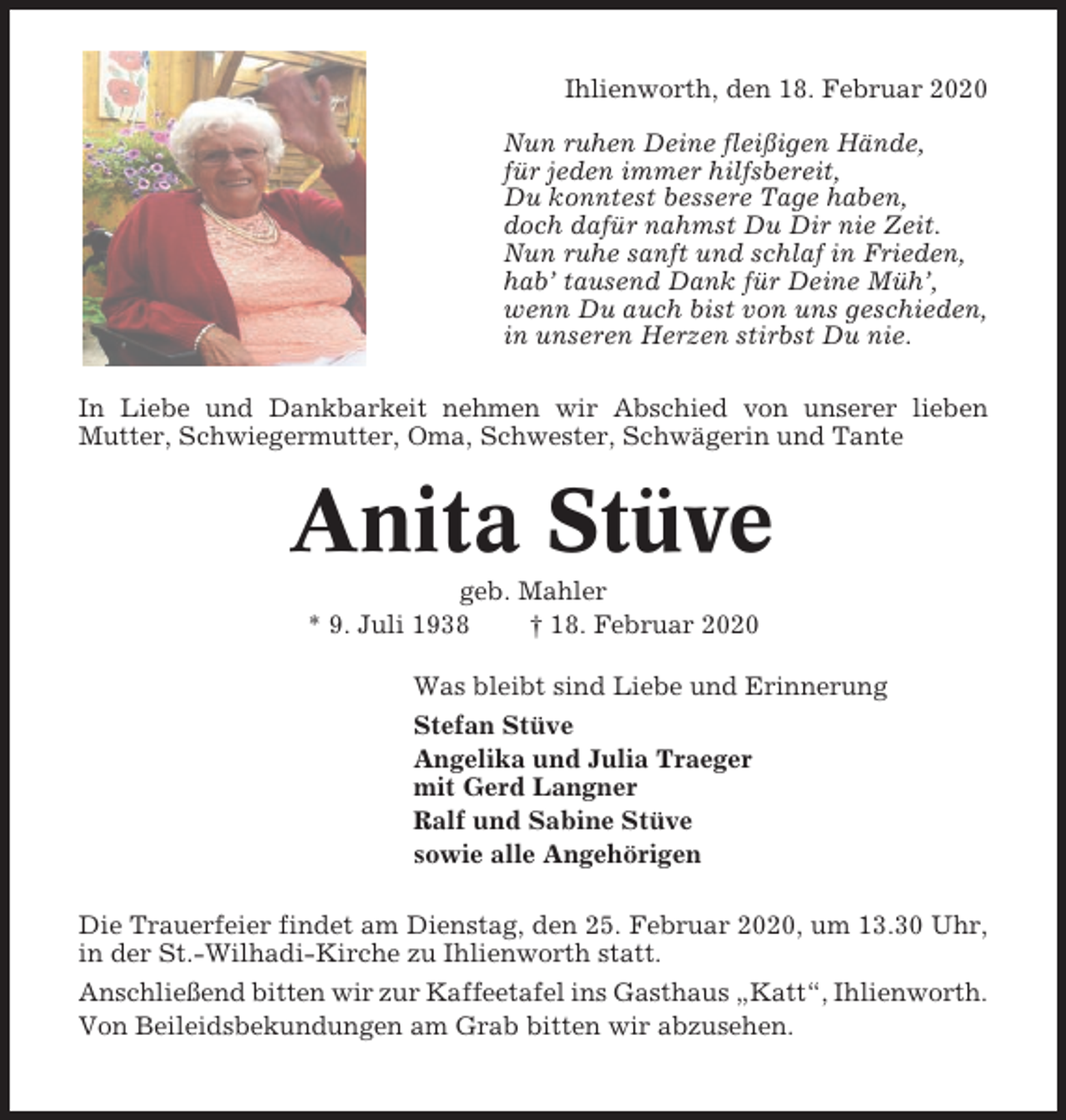 <p>Ihlienworth, den 18. Februar 2020<br />Nun ruhen Deine fleißigen Hände,<br />für jeden immer hilfsbereit,<br />Du konntest bessere Tage haben,<br />doch dafür nahmst Du Dir nie Zeit.<br />Nun ruhe sanft und schlaf in Frieden,<br />hab’ tausend Dank für Deine Müh’,<br />wenn Du auch bist von uns geschieden,<br />in unseren Herzen stirbst Du nie.<br />In Liebe und Dankbarkeit nehmen wir Abschied von unserer lieben<br />Mutter, Schwiegermutter, Oma, Schwester, Schwägerin und Tante</p><p>Anita Stüve<br />geb. Mahler<br />* 9. Juli 1938<br />† 18. Februar 2020<br />Was bleibt sind Liebe und Erinnerung<br />Stefan Stüve<br />Angelika und Julia Traeger<br />mit Gerd Langner<br />Ralf und Sabine Stüve<br />sowie alle Angehörigen<br />Die Trauerfeier findet am Dienstag, den 25. Februar 2020, um 13.30 Uhr,<br />in der St.-Wilhadi-Kirche zu Ihlienworth statt.<br />Anschließend bitten wir zur Kaffeetafel ins Gasthaus „Katt“, Ihlienworth.<br />Von Beileidsbekundungen am Grab bitten wir abzusehen.</p>