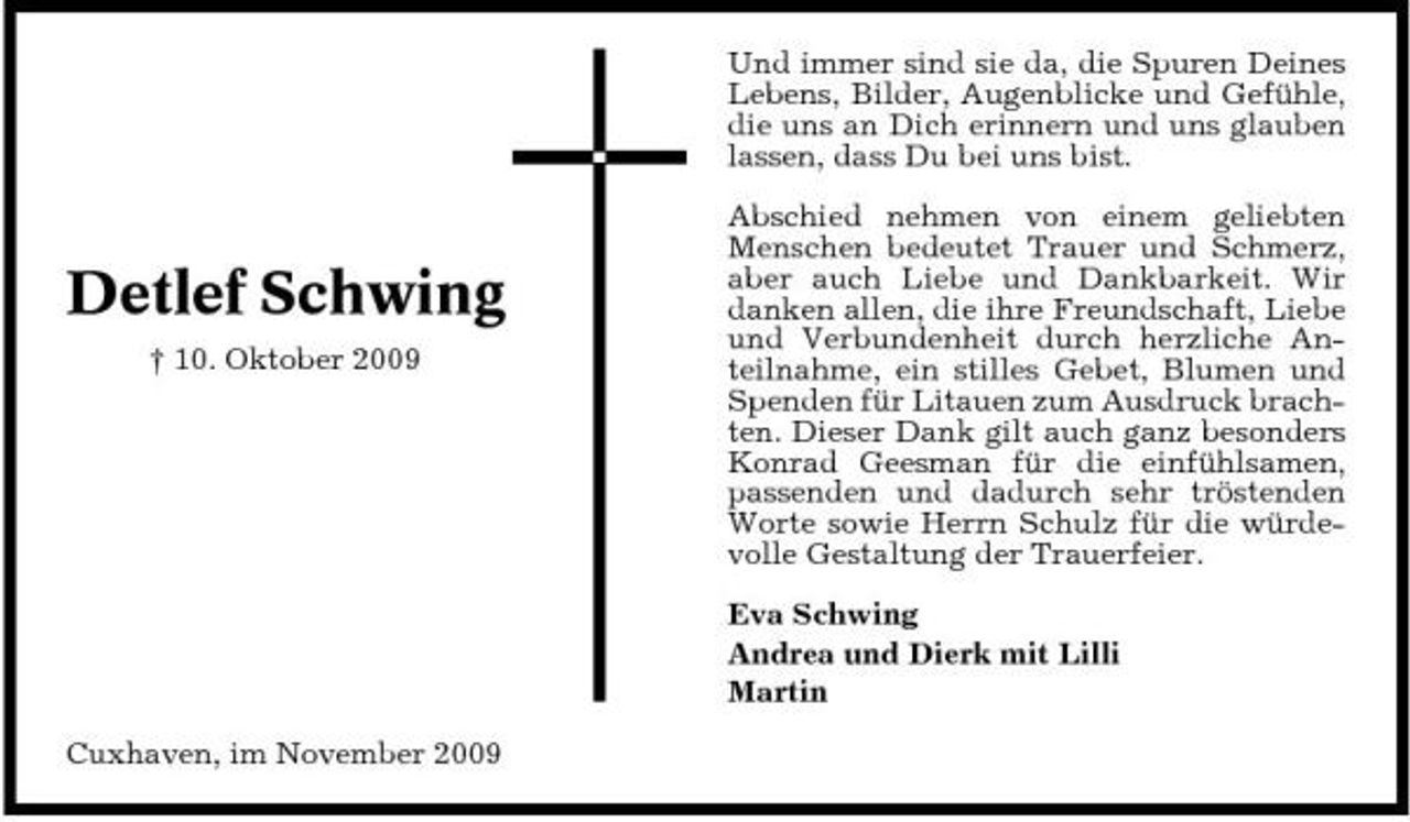 <p>Und immer sind sie da, die Spuren Deines Lebens, Bilder, Augenblicke und Gefühle, die uns an Dich erinnern und uns glauben lassen, dass Du bei uns bist. Abschied nehmen von einem geliebten Menschen bedeutet Trauer und Schmerz, aber auch Liebe und Dankbarkeit. Wir danken allen, die ihre Freundschaft, Liebe und Verbundenheit durch herzliche Anteilnahme, ein stilles Gebet, Blumen und Spenden für Litauen zum Ausdruck brachten. Dieser Dank gilt auch ganz besonders Konrad Geesman für die einfühlsamen, passenden und dadurch sehr tröstenden Worte sowie Herrn Schulz für die würdevolle Gestaltung der Trauerfeier. Eva Schwing Andrea und Dierk mit Lilli Martin Cuxhaven, im November 2009</p><p>Detlef Schwing<br />† 10. Oktober 2009</p>