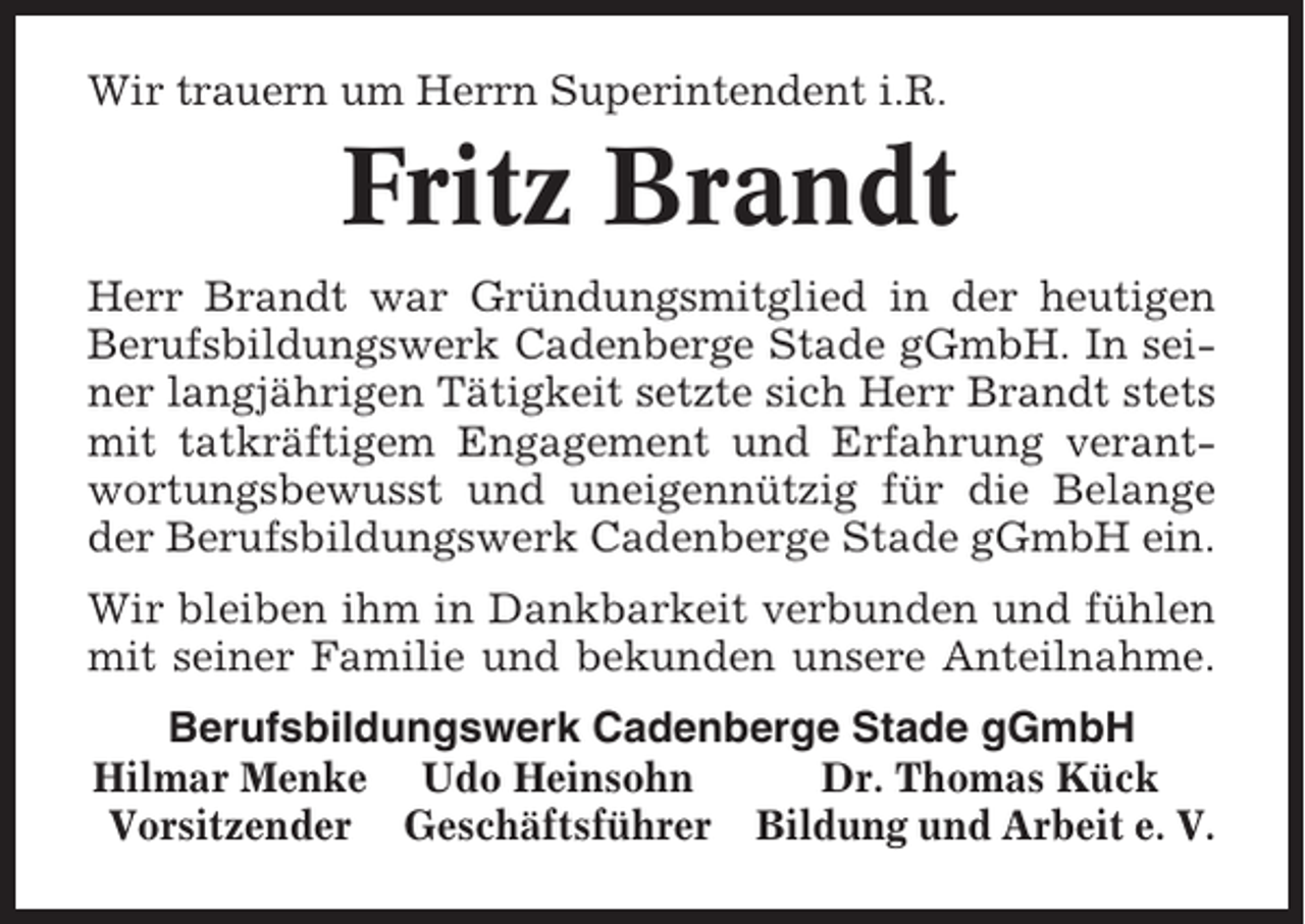 <p>Wir trauern um Herrn Superintendent i.R.</p><p>Fritz Brandt<br />Herr Brandt war Gründungsmitglied in der heutigen<br />Berufsbildungswerk Cadenberge Stade gGmbH. In seiner langjährigen Tätigkeit setzte sich Herr Brandt stets<br />mit tatkräftigem Engagement und Erfahrung verantwortungsbewusst und uneigennützig für die Belange<br />der Berufsbildungswerk Cadenberge Stade gGmbH ein.<br />Wir bleiben ihm in Dankbarkeit verbunden und fühlen<br />mit seiner Familie und bekunden unsere Anteilnahme.<br />Berufsbildungswerk Cadenberge Stade gGmbH<br />Hilmar Menke Udo Heinsohn<br />Dr. Thomas Kück<br />Vorsitzender Geschäftsführer Bildung und Arbeit e. V.</p>