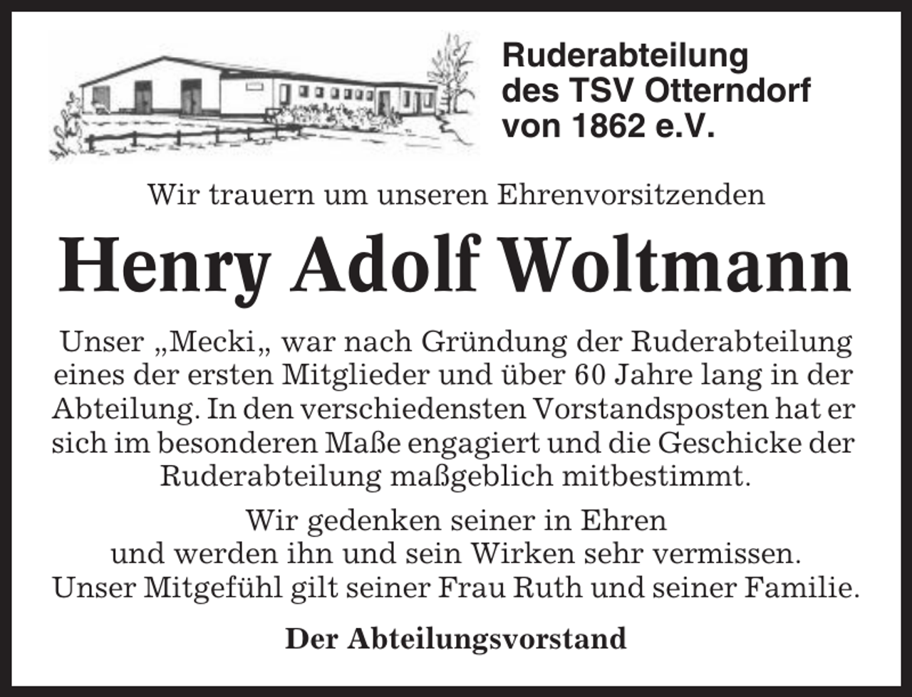 <p>Ruderabteilung<br />des TSV Otterndorf<br />von 1862 e.V.<br />Wir trauern um unseren Ehrenvorsitzenden</p><p>Henry Adolf Woltmann<br />Unser „Mecki„ war nach Gründung der Ruderabteilung<br />eines der ersten Mitglieder und über 60 Jahre lang in der<br />Abteilung. In den verschiedensten Vorstandsposten hat er<br />sich im besonderen Maße engagiert und die Geschicke der<br />Ruderabteilung maßgeblich mitbestimmt.<br />Wir gedenken seiner in Ehren<br />und werden ihn und sein Wirken sehr vermissen.<br />Unser Mitgefühl gilt seiner Frau Ruth und seiner Familie.<br />Der Abteilungsvorstand</p>