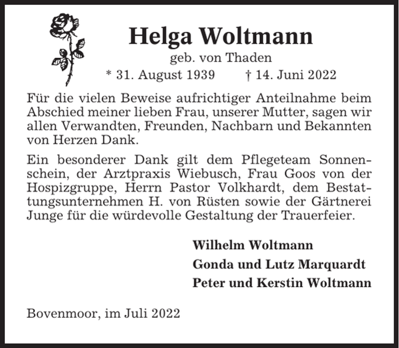 <p>Helga Woltmann<br />geb. von Thaden<br />* 31. August 1939<br />† 14. Juni 2022<br />Für die vielen Beweise aufrichtiger Anteilnahme beim<br />Abschied meiner lieben Frau, unserer Mutter, sagen wir<br />allen Verwandten, Freunden, Nachbarn und Bekannten<br />von Herzen Dank.<br />Ein besonderer Dank gilt dem Pflegeteam Sonnenschein, der Arztpraxis Wiebusch, Frau Goos von der<br />Hospizgruppe, Herrn Pastor Volkhardt, dem Bestattungsunternehmen H. von Rüsten sowie der Gärtnerei<br />Junge für die würdevolle Gestaltung der Trauerfeier.<br />Wilhelm Woltmann<br />Gonda und Lutz Marquardt<br />Peter und Kerstin Woltmann<br />Bovenmoor, im Juli 2022</p>