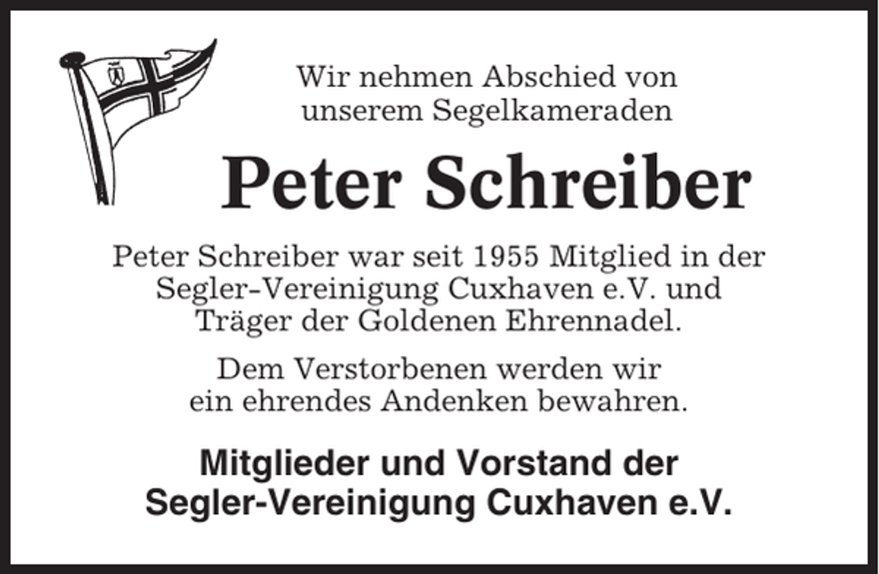 <p>Wir nehmen Abschied von<br />unserem Segelkameraden</p><p>Peter Schreiber<br />Peter Schreiber war seit 1955 Mitglied in der<br />Segler-Vereinigung Cuxhaven e.V. und<br />Träger der Goldenen Ehrennadel.<br />Dem Verstorbenen werden wir<br />ein ehrendes Andenken bewahren.</p><p>Mitglieder und Vorstand der<br />Segler-Vereinigung Cuxhaven e.V.</p>