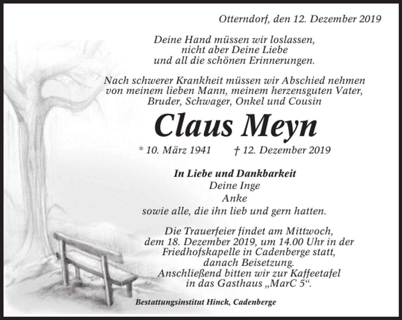 <p>Otterndorf, den 12. Dezember 2019<br />Deine Hand müssen wir loslassen,<br />nicht aber Deine Liebe<br />und all die schönen Erinnerungen.<br />Nach schwerer Krankheit müssen wir Abschied nehmen<br />von meinem lieben Mann, meinem herzensguten Vater,<br />Bruder, Schwager, Onkel und Cousin</p><p>Claus Meyn<br />* 10. März 1941</p><p>† 12. Dezember 2019</p><p>In Liebe und Dankbarkeit<br />Deine Inge<br />Anke<br />sowie alle, die ihn lieb und gern hatten.<br />Die Trauerfeier findet am Mittwoch,<br />dem 18. Dezember 2019, um 14.00 Uhr in der<br />Friedhofskapelle in Cadenberge statt,<br />danach Beisetzung.<br />Anschließend bitten wir zur Kaffeetafel<br />in das Gasthaus „MarC 5“.<br />Bestattungsinstitut Hinck, Cadenberge</p>