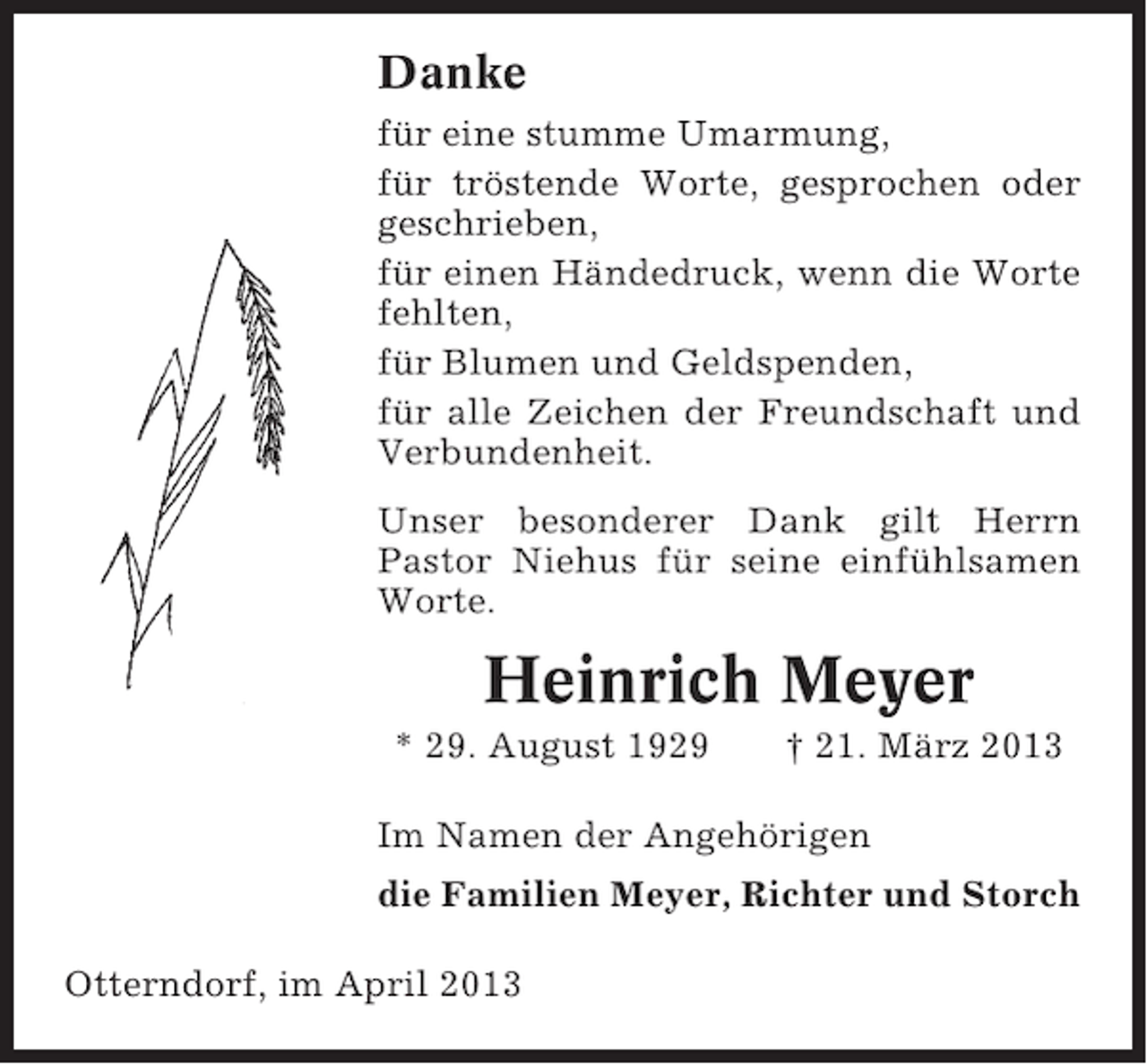 <p>Danke<br />für eine stumme Umarmung,<br />für tröstende Worte, gesprochen oder<br />geschrieben,<br />für einen Händedruck, wenn die Worte<br />fehlten,<br />für Blumen und Geldspenden,<br />für alle Zeichen der Freundschaft und<br />Verbundenheit.<br />Unser besonderer Dank gilt Herrn<br />Pastor Niehus für seine einfühlsamen<br />Worte.</p><p>Heinrich Meyer<br />* 29. August 1929</p><p>† 21. März 2013</p><p>Im Namen der Angehörigen<br />die Familien Meyer, Richter und Storch<br />Otterndorf, im April 2013</p>