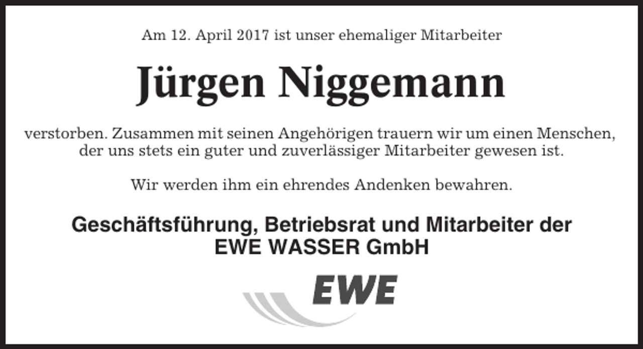 <p>Am 12. April 2017 ist unser ehemaliger Mitarbeiter</p><p>Jürgen Niggemann<br />verstorben. Zusammen mit seinen Angehörigen trauern wir um einen Menschen,<br />der uns stets ein guter und zuverlässiger Mitarbeiter gewesen ist.<br />Wir werden ihm ein ehrendes Andenken bewahren.</p><p>Geschäftsführung, Betriebsrat und Mitarbeiter der<br />EWE WASSER GmbH</p>