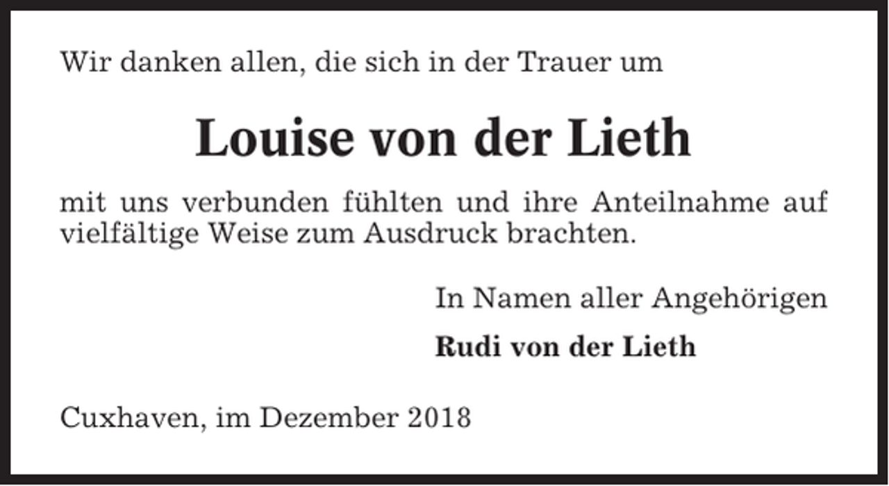 <p>Wir danken allen, die sich in der Trauer um</p><p>Louise von der Lieth<br />mit uns verbunden fühlten und ihre Anteilnahme auf<br />vielfältige Weise zum Ausdruck brachten.<br />In Namen aller Angehörigen<br />Rudi von der Lieth<br />Cuxhaven, im Dezember 2018</p>