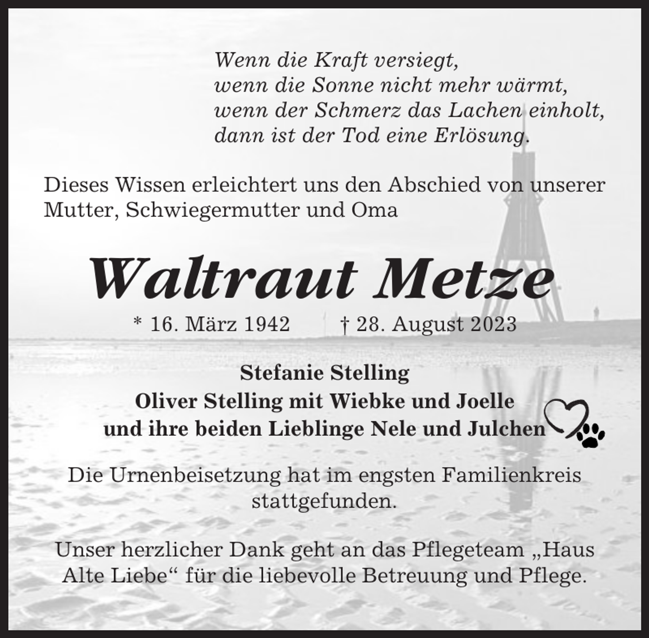 <p>Wenn die Kraft versiegt,<br />wenn die Sonne nicht mehr wärmt,<br />wenn der Schmerz das Lachen einholt,<br />dann ist der Tod eine Erlösung.<br />Dieses Wissen erleichtert uns den Abschied von unserer<br />Mutter, Schwiegermutter und Oma</p><p>Waltraut Metze<br />* 16. März 1942</p><p>† 28. August 2023</p><p>Stefanie Stelling<br />Oliver Stelling mit Wiebke und Joelle<br />und ihre beiden Lieblinge Nele und Julchen<br />Die Urnenbeisetzung hat im engsten Familienkreis<br />stattgefunden.<br />Unser herzlicher Dank geht an das Pflegeteam „Haus<br />Alte Liebe“ für die liebevolle Betreuung und Pflege.</p>