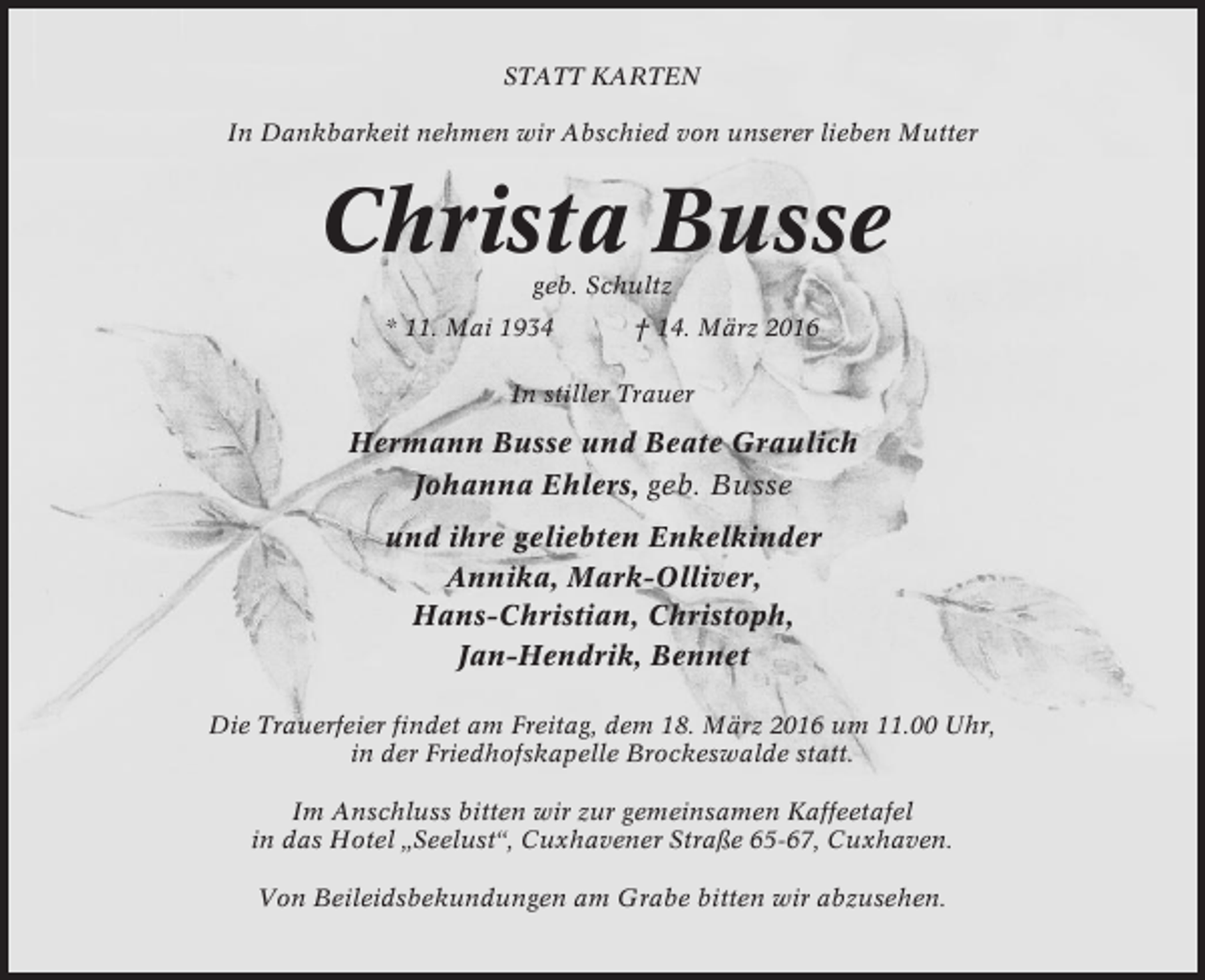 <p>STATT KARTEN<br />In Dankbarkeit nehmen wir Abschied von unserer lieben Mutter</p><p>Christa Busse<br />geb. Schultz<br />* 11. Mai 1934</p><p>† 14. März 2016</p><p>In stiller Trauer</p><p>Hermann Busse und Beate Graulich<br />Johanna Ehlers, geb. Busse<br />und ihre geliebten Enkelkinder<br />Annika, Mark-Olliver,<br />Hans-Christian, Christoph,<br />Jan-Hendrik, Bennet<br />Die Trauerfeier findet am Freitag, dem 18. März 2016 um 11.00 Uhr,<br />in der Friedhofskapelle Brockeswalde statt.<br />Im Anschluss bitten wir zur gemeinsamen Kaffeetafel<br />in das Hotel „Seelust“, Cuxhavener Straße 65-67, Cuxhaven.<br />Von Beileidsbekundungen am Grabe bitten wir abzusehen.</p>