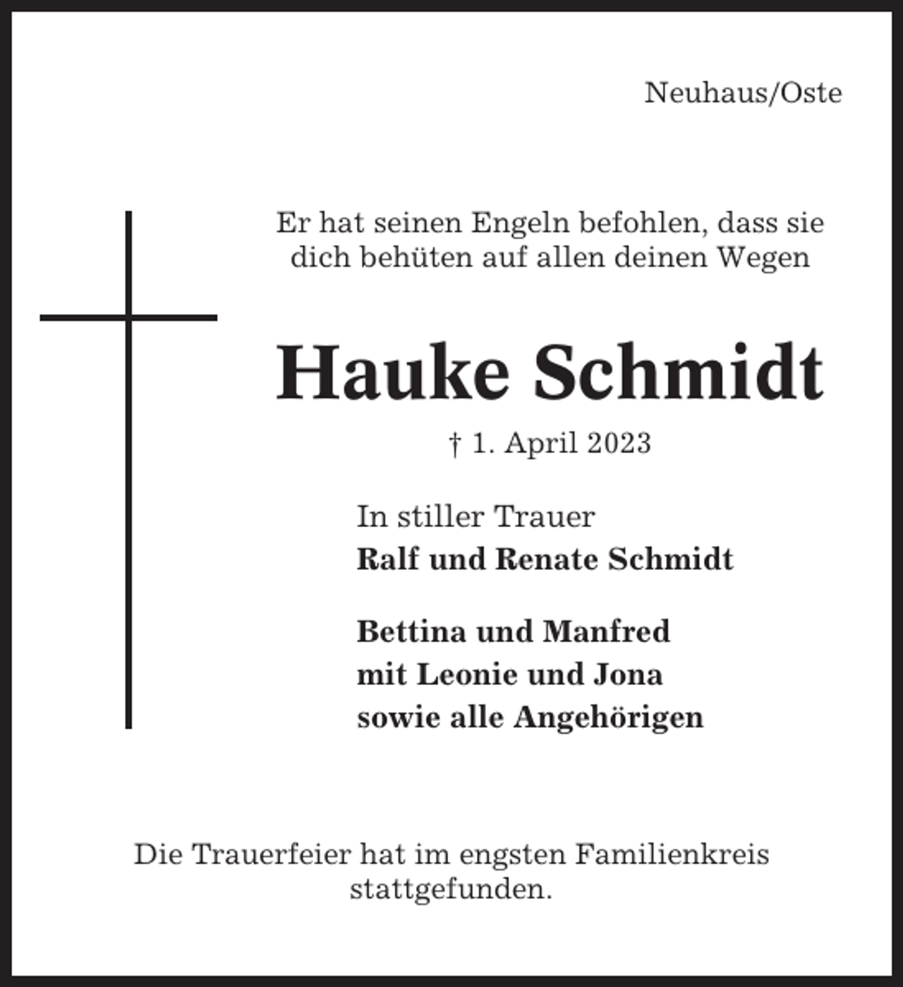 <p>Neuhaus/Oste</p><p>Er hat seinen Engeln befohlen, dass sie<br />dich behüten auf allen deinen Wegen</p><p>Hauke Schmidt<br />† 1. April 2023</p><p>In stiller Trauer<br />Ralf und Renate Schmidt<br />Bettina und Manfred<br />mit Leonie und Jona<br />sowie alle Angehörigen</p><p>Die Trauerfeier hat im engsten Familienkreis<br />stattgefunden.</p>
