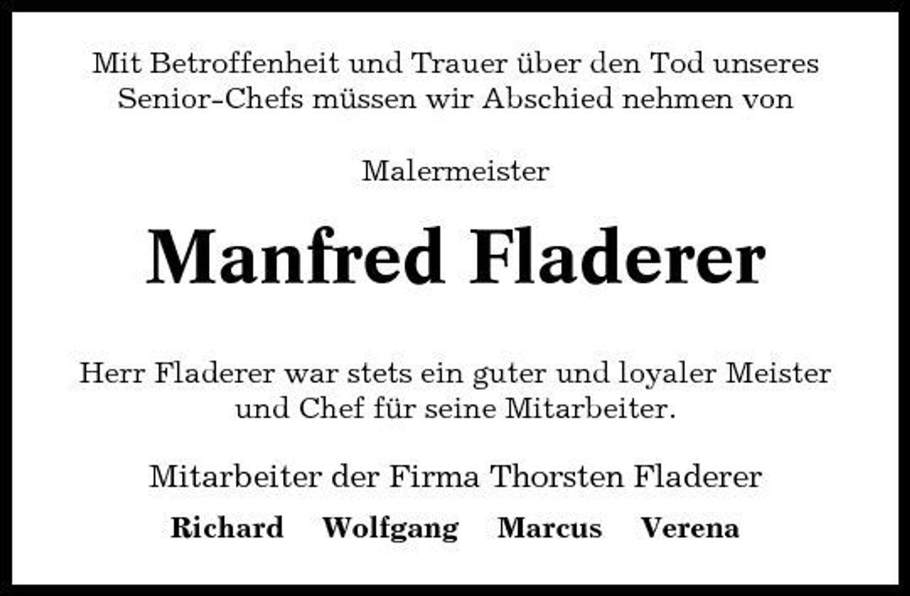 <p>Mit Betroffenheit und Trauer über den Tod unseres Senior-Chefs müssen wir Abschied nehmen von Malermeister</p><p>Manfred Fladerer<br />Herr Fladerer war stets ein guter und loyaler Meister und Chef für seine Mitarbeiter.</p><p>Mitarbeiter der Firma Thorsten Fladerer<br />Richard Wolfgang Marcus Verena</p>