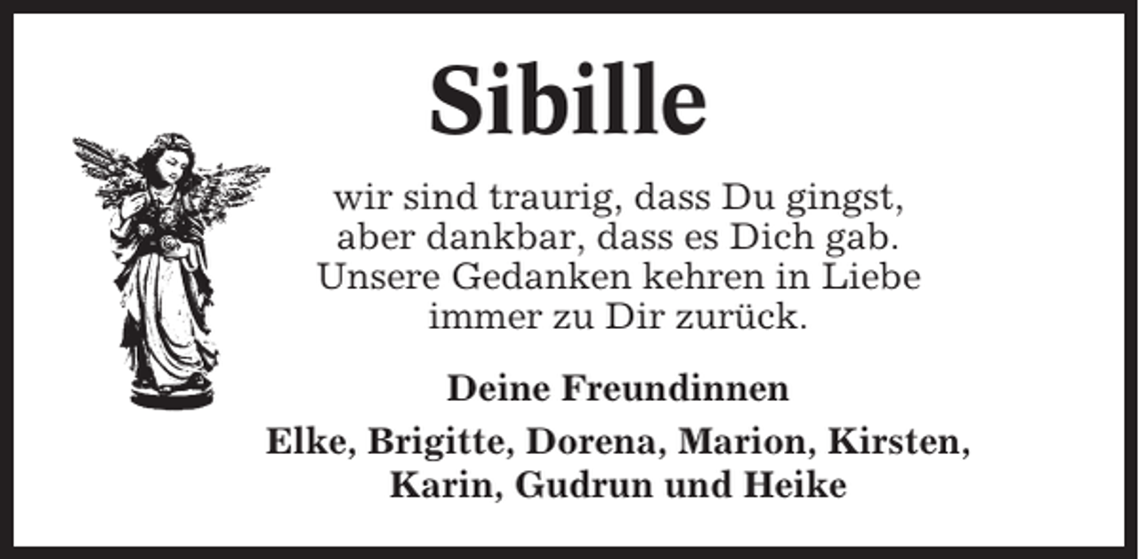 <p>Sibille<br />wir sind traurig, dass Du gingst,<br />aber dankbar, dass es Dich gab.<br />Unsere Gedanken kehren in Liebe<br />immer zu Dir zurück.<br />Deine Freundinnen<br />Elke, Brigitte, Dorena, Marion, Kirsten,<br />Karin, Gudrun und Heike</p>