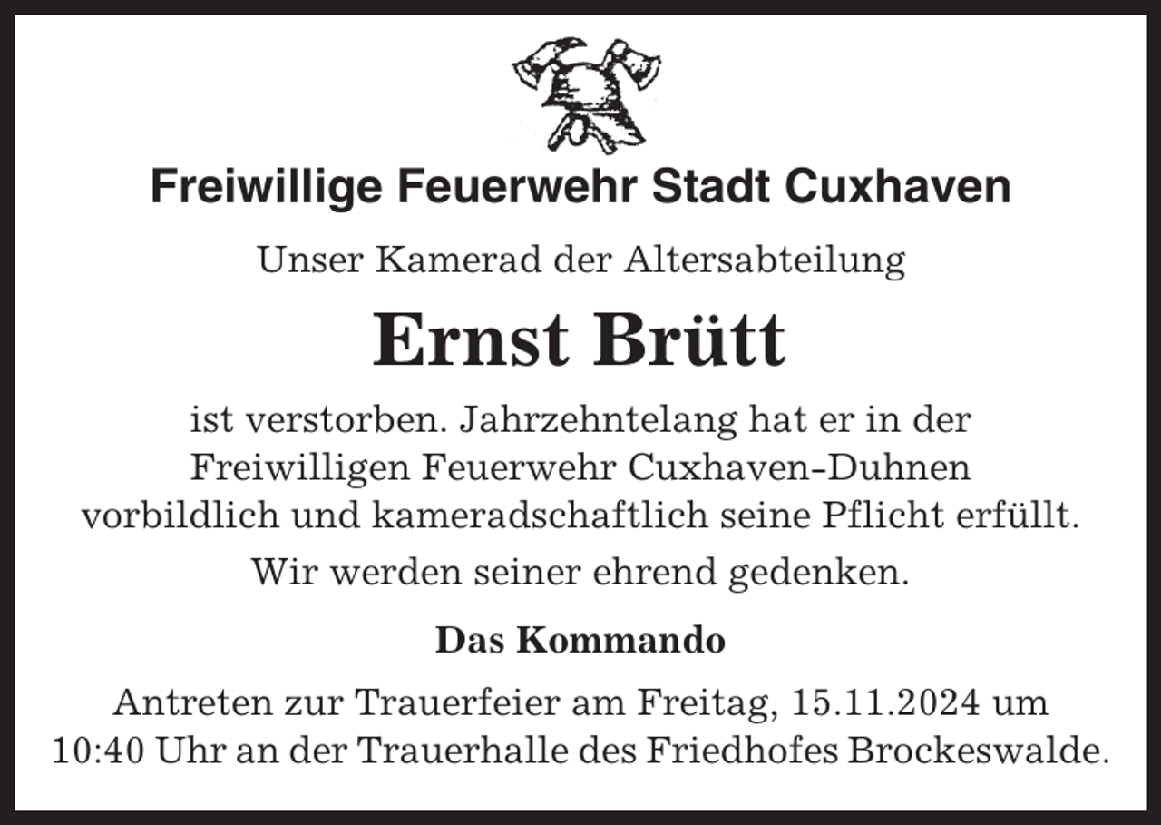 <p>Freiwillige Feuerwehr Stadt Cuxhaven<br />Unser Kamerad der Altersabteilung</p><p>Ernst Brütt<br />ist verstorben. Jahrzehntelang hat er in der<br />Freiwilligen Feuerwehr Cuxhaven-Duhnen<br />vorbildlich und kameradschaftlich seine Pflicht erfüllt.<br />Wir werden seiner ehrend gedenken.<br />Das Kommando<br />Antreten zur Trauerfeier am Freitag, 15.11.2024 um<br />10:40 Uhr an der Trauerhalle des Friedhofes Brockeswalde.</p>