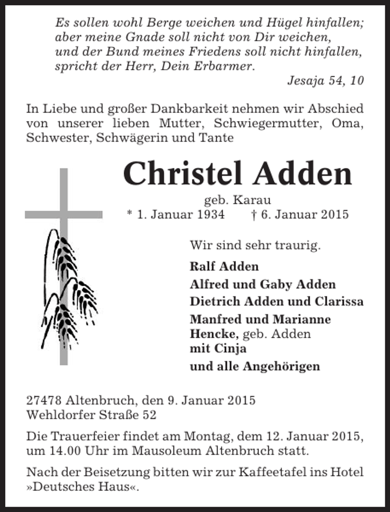 <p>Es sollen wohl Berge weichen und Hügel hinfallen;<br />aber meine Gnade soll nicht von Dir weichen,<br />und der Bund meines Friedens soll nicht hinfallen,<br />spricht der Herr, Dein Erbarmer.<br />Jesaja 54, 10<br />In Liebe und großer Dankbarkeit nehmen wir Abschied<br />von unserer lieben Mutter, Schwiegermutter, Oma,<br />Schwester, Schwägerin und Tante</p><p>Christel Adden<br />geb. Karau<br />* 1. Januar 1934<br />† 6. Januar 2015<br />Wir sind sehr traurig.<br />Ralf Adden<br />Alfred und Gaby Adden<br />Dietrich Adden und Clarissa<br />Manfred und Marianne<br />Hencke, geb. Adden<br />mit Cinja<br />und alle Angehörigen<br />27478 Altenbruch, den 9. Januar 2015<br />Wehldorfer Straße 52<br />Die Trauerfeier findet am Montag, dem 12. Januar 2015,<br />um 14.00 Uhr im Mausoleum Altenbruch statt.<br />Nach der Beisetzung bitten wir zur Kaffeetafel ins Hotel<br />»Deutsches Haus«.</p>
