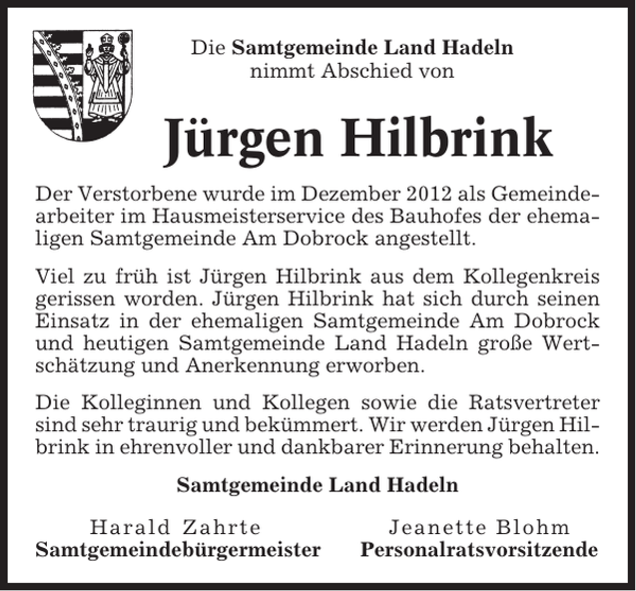 <p>Die Samtgemeinde Land Hadeln<br />nimmt Abschied von</p><p>Jürgen Hilbrink<br />Der Verstorbene wurde im Dezember 2012 als Gemeindearbeiter im Hausmeisterservice des Bauhofes der ehemaligen Samtgemeinde Am Dobrock angestellt.<br />Viel zu früh ist Jürgen Hilbrink aus dem Kollegenkreis<br />gerissen worden. Jürgen Hilbrink hat sich durch seinen<br />Einsatz in der ehemaligen Samtgemeinde Am Dobrock<br />und heutigen Samtgemeinde Land Hadeln große Wertschätzung und Anerkennung erworben.<br />Die Kolleginnen und Kollegen sowie die Ratsvertreter<br />sind sehr traurig und bekümmert. Wir werden Jürgen Hilbrink in ehrenvoller und dankbarer Erinnerung behalten.<br />Samtgemeinde Land Hadeln<br />Harald Zahrte<br />Samtgemeindebürgermeister</p><p>Jeanette Blohm<br />Personalratsvorsitzende</p>