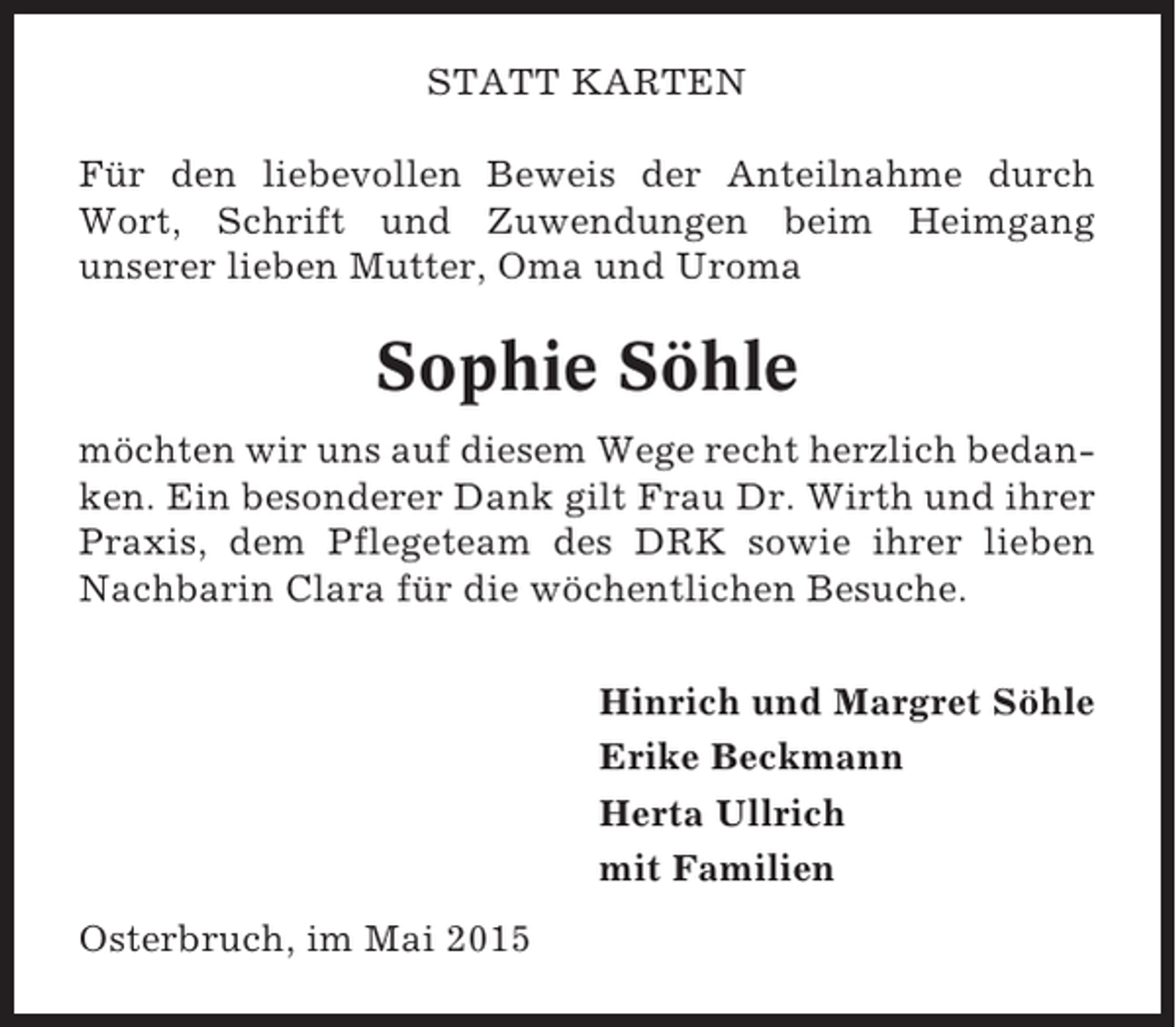 <p>STATT KARTEN<br />Für den liebevollen Beweis der Anteilnahme durch<br />Wort, Schrift und Zuwendungen beim Heimgang<br />unserer lieben Mutter, Oma und Uroma</p><p>Sophie Söhle<br />möchten wir uns auf diesem Wege recht herzlich bedanken. Ein besonderer Dank gilt Frau Dr. Wirth und ihrer<br />Praxis, dem Pflegeteam des DRK sowie ihrer lieben<br />Nachbarin Clara für die wöchentlichen Besuche.<br />Hinrich und Margret Söhle<br />Erike Beckmann<br />Herta Ullrich<br />mit Familien<br />Osterbruch, im Mai 2015</p>