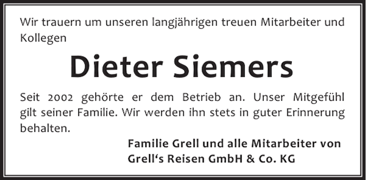 <p>Wir trauern um unseren langjährigen treuen Mitarbeiter und<br />Kollegen</p><p>Dieter Siemers</p><p>Seit 2002 gehörte er dem Betrieb an. Unser Mitgefühl<br />gilt seiner Familie. Wir werden ihn stets in guter Erinnerung<br />behalten.<br />Familie Grell und alle Mitarbeiter von<br />Grell‘s Reisen GmbH &amp; Co. KG</p>
