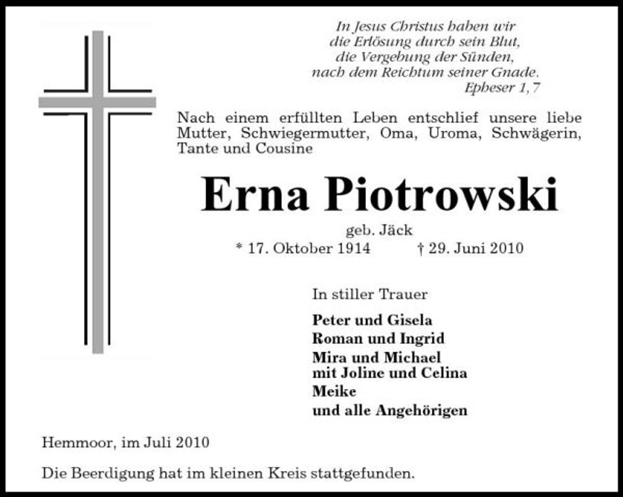 <p>In Jesus Christus haben wir die Erlösung durch sein Blut, die Vergebung der Sünden, nach dem Reichtum seiner Gnade. Epheser 1,7 Nach einem erfüllten Leben entschlief unsere liebe Mutter, Schwiegermutter, Oma, Uroma, Schwägerin, Tante und Cousine</p><p>Erna Piotrowski<br />geb. Jäck * 17. Oktober 1914 † 29. Juni 2010 In stiller Trauer Peter und Gisela Roman und Ingrid Mira und Michael mit Joline und Celina Meike und alle Angehörigen Hemmoor, im Juli 2010 Die Beerdigung hat im kleinen Kreis stattgefunden.</p>