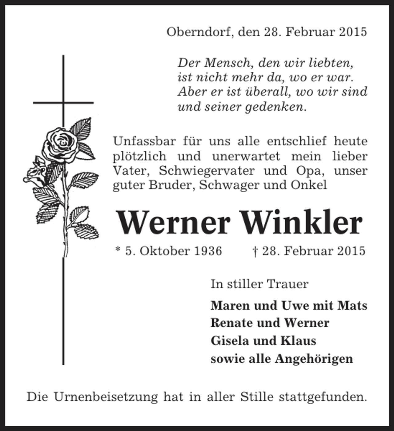 <p>Oberndorf, den 28.den 9. April 2013<br />Februar 2015<br />Oberndorf,<br />Weinet nicht, ich hab’<br />Der Mensch, meiner es überwunden,<br />bin befreit von den wir liebten,<br />Qual,<br />istdoch lasst mich in stillen Stunden<br />nicht mehr da, wo er war.<br />bei<br />Abereuchist überall, wo wir sind<br />er sein, so manches Mal.<br />Was ich getan in meinem Leben,<br />und seiner gedenken.<br />ich tat es nur für euch,<br />was ich gekonnt, hab ich gegeben,<br />als Dank bleibt einig unter euch.</p><p>Unfassbar für uns alle entschlief heute<br />plötzlich und unerwartet mein lieber<br />Vater, Schwiegervater und Opa, unser<br />guter Bruder, Schwager und Onkel</p><p>Elisabet (Liesel)<br />Glameyer<br />Werner Winkler<br />geb. Lange<br />* 24. Januar 1929<br />† 9. April 2013</p><p>* 5. Oktober 1936In Liebe nehmen wir Abschied<br />† 28. Februar 2015<br />Günther und Ingrid</p><p>InKatja undTrauer<br />stiller Wolfgang<br />mit Joshua und Lilith<br />Tobias und Sandra<br />Maren und Uwe mit Mats<br />Ulli und Gaby<br />Renateund Sigrid<br />Heino und Werner<br />Dennis und Klaus<br />Gisela undDajana<br />Kirsten und Michael<br />mit Mareike und Svenja<br />sowie alle Angehörigen<br />Holger und Bianka<br />mit Lucy und Leonie</p><p>Die Urnenbeisetzung hat in aller Stille wir um eine SpenAnstatt zugedachter Kranz- und Blumenspenden bitten stattgefunden.<br />de für die Sozialstation „Am Dobrock/Sietland“, Kreissparkasse Cadenberge, Konto-Nr. 1608 441, BLZ 292 501 50, „Glameyer“.</p>