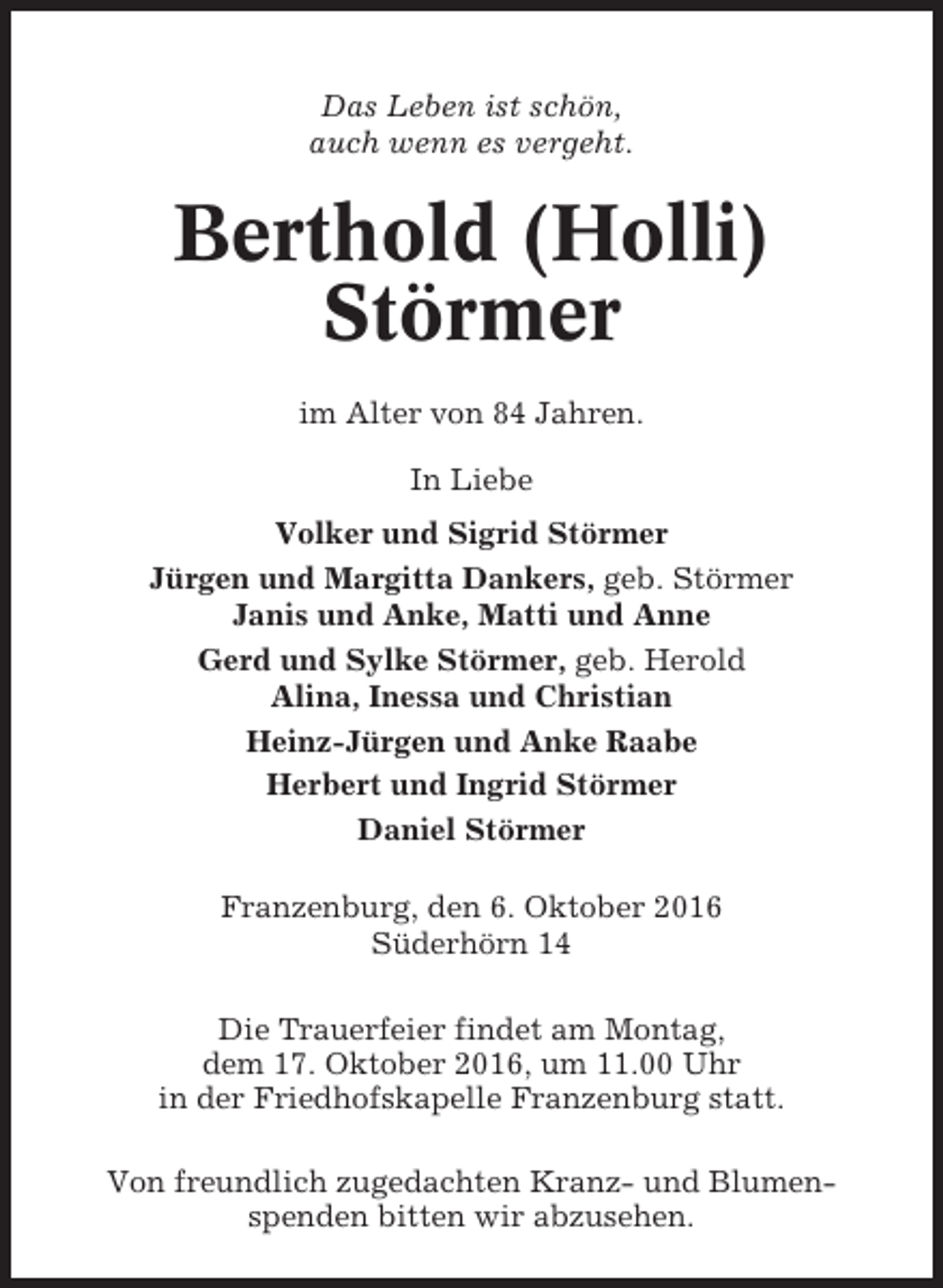<p>Das Leben ist schön,<br />auch wenn es vergeht.</p><p>Berthold (Holli)<br />Störmer<br />im Alter von 84 Jahren.<br />In Liebe<br />Volker und Sigrid Störmer<br />Jürgen und Margitta Dankers, geb. Störmer<br />Janis und Anke, Matti und Anne<br />Gerd und Sylke Störmer, geb. Herold<br />Alina, Inessa und Christian<br />Heinz-Jürgen und Anke Raabe<br />Herbert und Ingrid Störmer<br />Daniel Störmer<br />Franzenburg, den 6. Oktober 2016<br />Süderhörn 14<br />Die Trauerfeier findet am Montag,<br />dem 17. Oktober 2016, um 11.00 Uhr<br />in der Friedhofskapelle Franzenburg statt.<br />Von freundlich zugedachten Kranz- und Blumenspenden bitten wir abzusehen.</p>