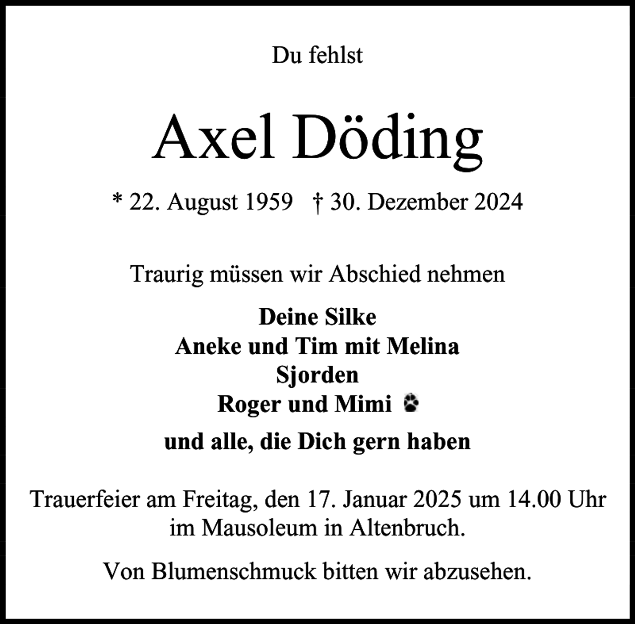<p>Du fehlst</p><p>Axel Döding<br />* 22. August 1959 † 30. Dezember 2024<br />Traurig müssen wir Abschied nehmen<br />Deine Silke<br />Aneke und Tim mit Melina<br />Sjorden<br />Roger und Mimi<br />und alle, die Dich gern haben<br />Trauerfeier am Freitag, den 17. Januar 2025 um 14.00 Uhr<br />im Mausoleum in Altenbruch.<br />Von Blumenschmuck bitten wir abzusehen.</p>