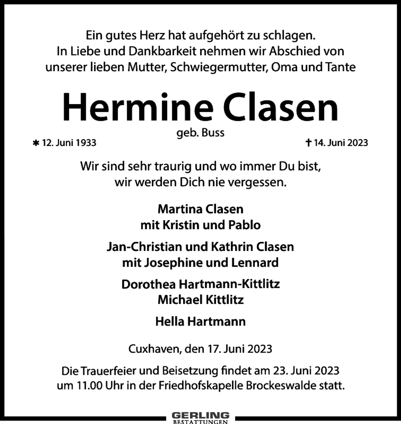 <p>Ein gutes Herz hat aufgehört zu schlagen.<br />In Liebe und Dankbarkeit nehmen wir Abschied von<br />unserer lieben Mutter, Schwiegermutter, Oma und Tante</p><p>Hermine Clasen<br />✱ 12. Juni 1933</p><p>geb. Buss</p><p>✝ 14. Juni 2023</p><p>Wir sind sehr traurig und wo immer Du bist,<br />wir werden Dich nie vergessen.<br />Martina Clasen<br />mit Kristin und Pablo<br />Jan-Christian und Kathrin Clasen<br />mit Josephine und Lennard<br />Dorothea Hartmann-Kittlitz<br />Michael Kittlitz<br />Hella Hartmann<br />Cuxhaven, den 17. Juni 2023<br />Die Trauerfeier und Beisetzung findet am 23. Juni 2023<br />um 11.00 Uhr in der Friedhofskapelle Brockeswalde statt.</p>