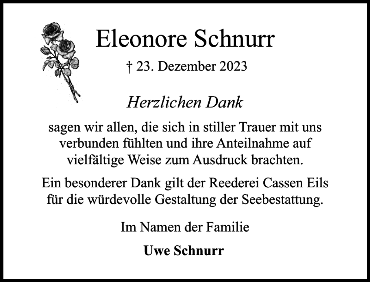 <p>Eleonore Schnurr<br />† 23. Dezember 2023</p><p>Herzlichen Dank<br />sagen wir allen, die sich in stiller Trauer mit uns<br />verbunden fühlten und ihre Anteilnahme auf<br />vielfältige Weise zum Ausdruck brachten.<br />Ein besonderer Dank gilt der Reederei Cassen Eils<br />für die würdevolle Gestaltung der Seebestattung.<br />Im Namen der Familie<br />Uwe Schnurr</p>