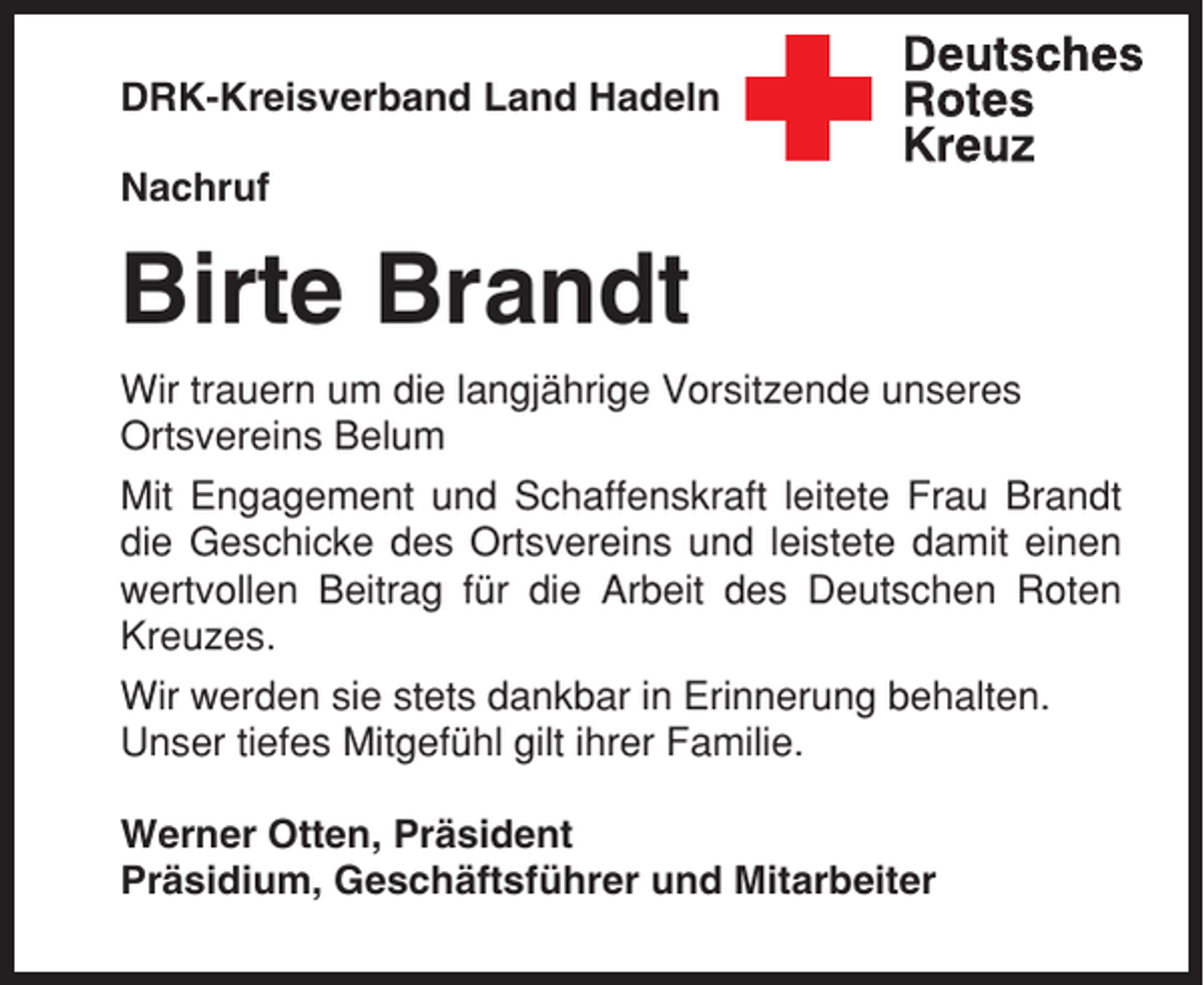<p>DRK-Kreisverband Land Hadeln<br />Nachruf</p><p>Birte Brandt<br />Wir trauern um die langjährige Vorsitzende unseres<br />Ortsvereins Belum<br />Mit Engagement und Schaffenskraft leitete Frau Brandt<br />die Geschicke des Ortsvereins und leistete damit einen<br />wertvollen Beitrag für die Arbeit des Deutschen Roten<br />Kreuzes.<br />Wir werden sie stets dankbar in Erinnerung behalten.<br />Unser tiefes Mitgefühl gilt ihrer Familie.<br />Werner Otten, Präsident<br />Präsidium, Geschäftsführer und Mitarbeiter</p>