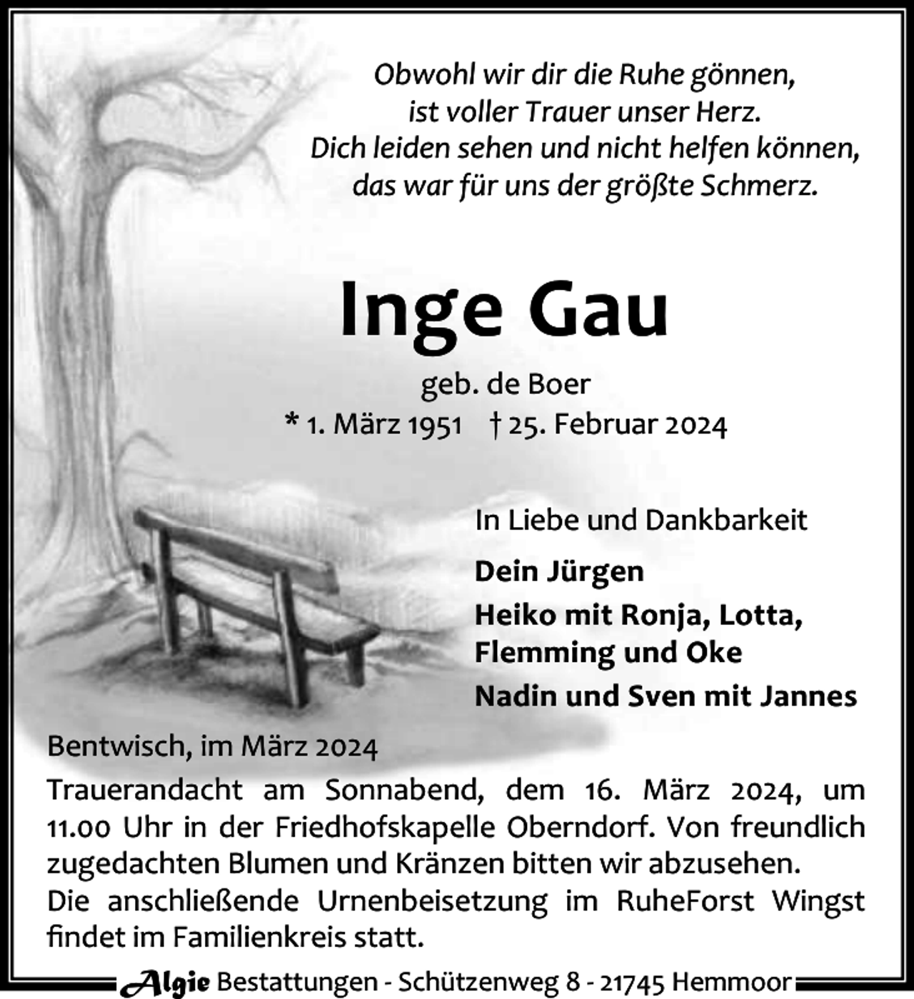 <p>Obwohl wir dir die Ruhe gönnen,<br />ist voller Trauer unser Herz.<br />Dich leiden sehen und nicht helfen können,<br />das war für uns der größte Schmerz.</p><p>Inge Gau</p><p>geb. de Boer<br />* 1. März 1951 † 25. Februar 2024<br />In Liebe und Dankbarkeit<br />Dein Jürgen<br />Heiko mit Ronja, Lotta,<br />Flemming und Oke<br />Nadin und Sven mit Jannes<br />Bentwisch, im März 2024<br />Trauerandacht am Sonnabend, dem 16. März 2024, um<br />11.00 Uhr in der Friedhofskapelle Oberndorf. Von freundlich<br />zugedachten Blumen und Kränzen bitten wir abzusehen.<br />Die anschließende Urnenbeisetzung im RuheForst Wingst<br />ﬁndet im Familienkreis statt.<br />Algie Bestattungen - Schützenweg 8 - 21745 Hemmoor</p>