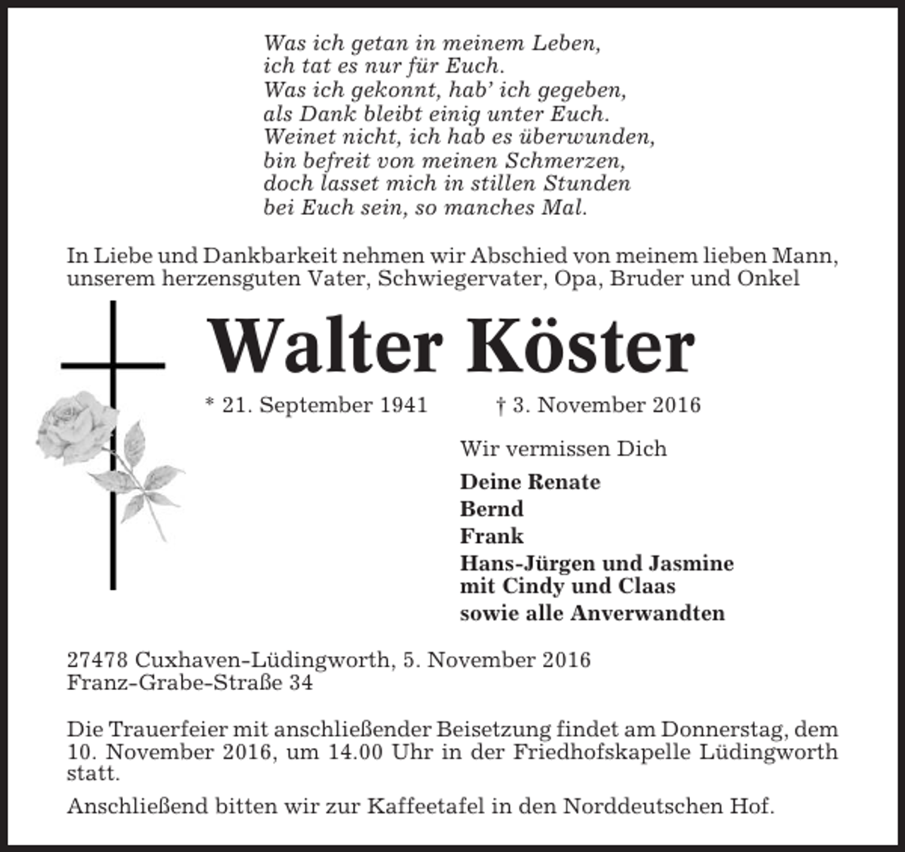 <p>Was ich getan in meinem Leben,<br />ich tat es nur für Euch.<br />Was ich gekonnt, hab’ ich gegeben,<br />als Dank bleibt einig unter Euch.<br />Weinet nicht, ich hab es überwunden,<br />bin befreit von meinen Schmerzen,<br />doch lasset mich in stillen Stunden<br />bei Euch sein, so manches Mal.<br />In Liebe und Dankbarkeit nehmen wir Abschied von meinem lieben Mann,<br />unserem herzensguten Vater, Schwiegervater, Opa, Bruder und Onkel</p><p>Walter Köster<br />* 21. September 1941</p><p>† 3. November 2016<br />Wir vermissen Dich<br />Deine Renate<br />Bernd<br />Frank<br />Hans-Jürgen und Jasmine<br />mit Cindy und Claas<br />sowie alle Anverwandten</p><p>27478 Cuxhaven-Lüdingworth, 5. November 2016<br />Franz-Grabe-Straße 34<br />Die Trauerfeier mit anschließender Beisetzung findet am Donnerstag, dem<br />10. November 2016, um 14.00 Uhr in der Friedhofskapelle Lüdingworth<br />statt.<br />Anschließend bitten wir zur Kaffeetafel in den Norddeutschen Hof.</p>