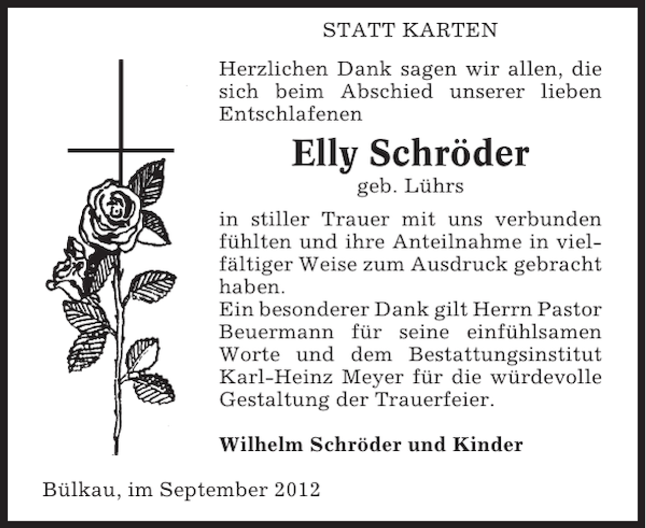 <p>STATT KARTEN<br />Herzlichen Dank sagen wir allen, die<br />sich beim Abschied unserer lieben<br />Entschlafenen</p>
<p>Elly Schröder<br />geb. Lührs<br />in stiller Trauer mit uns verbunden<br />fühlten und ihre Anteilnahme in vielfältiger Weise zum Ausdruck gebracht<br />haben.<br />Ein besonderer Dank gilt Herrn Pastor<br />Beuermann für seine einfühlsamen<br />Worte und dem Bestattungsinstitut<br />Karl-Heinz Meyer für die würdevolle<br />Gestaltung der Trauerfeier.<br />Wilhelm Schröder und Kinder<br />Bülkau, im September 2012</p>