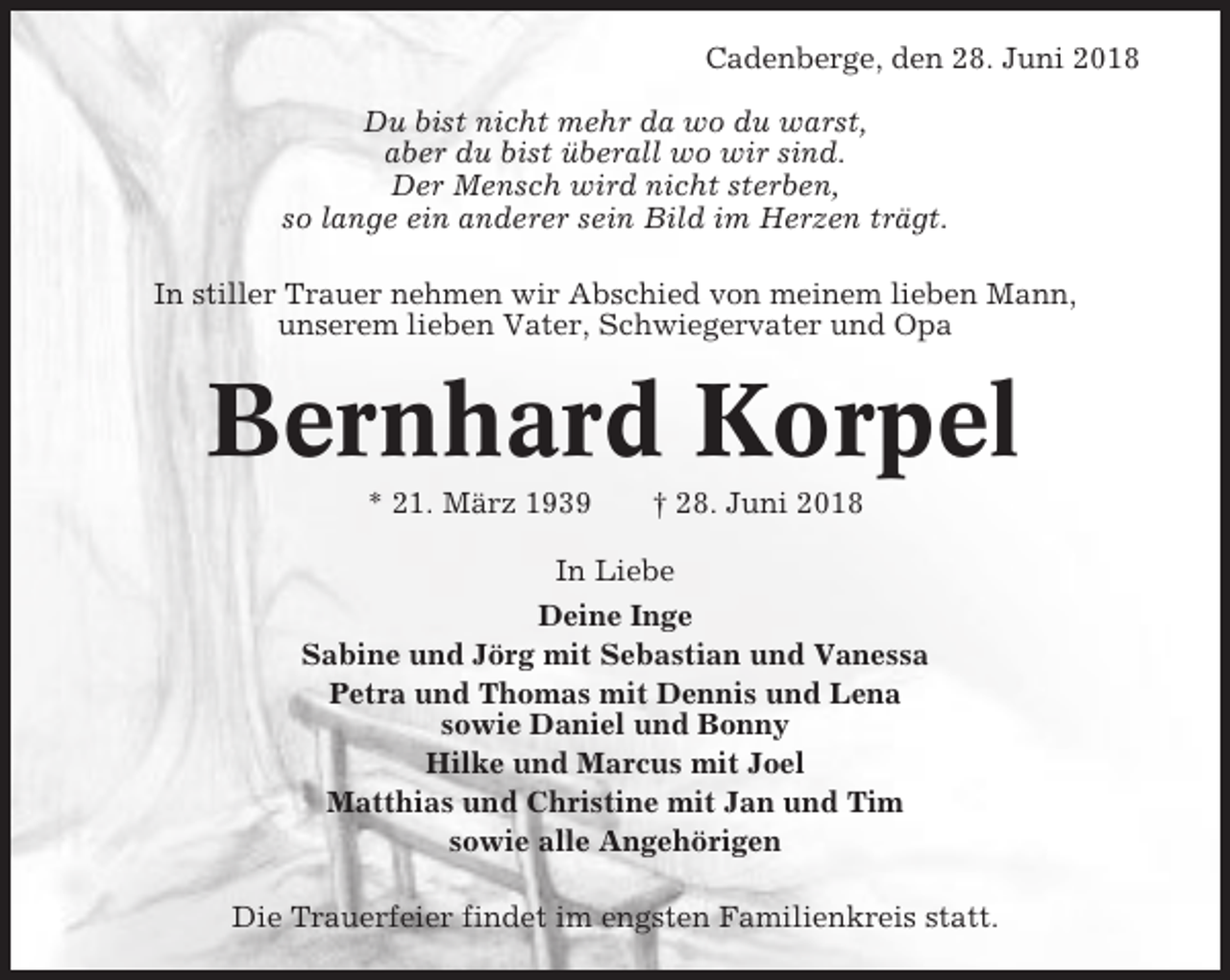 <p>Cadenberge, den 28. Juni 2018<br />Du bist nicht mehr da wo du warst,<br />aber du bist überall wo wir sind.<br />Der Mensch wird nicht sterben,<br />so lange ein anderer sein Bild im Herzen trägt.<br />In stiller Trauer nehmen wir Abschied von meinem lieben Mann,<br />unserem lieben Vater, Schwiegervater und Opa</p><p>Bernhard Korpel<br />* 21. März 1939</p><p>† 28. Juni 2018</p><p>In Liebe<br />Deine Inge<br />Sabine und Jörg mit Sebastian und Vanessa<br />Petra und Thomas mit Dennis und Lena<br />sowie Daniel und Bonny<br />Hilke und Marcus mit Joel<br />Matthias und Christine mit Jan und Tim<br />sowie alle Angehörigen<br />Die Trauerfeier findet im engsten Familienkreis statt.</p>