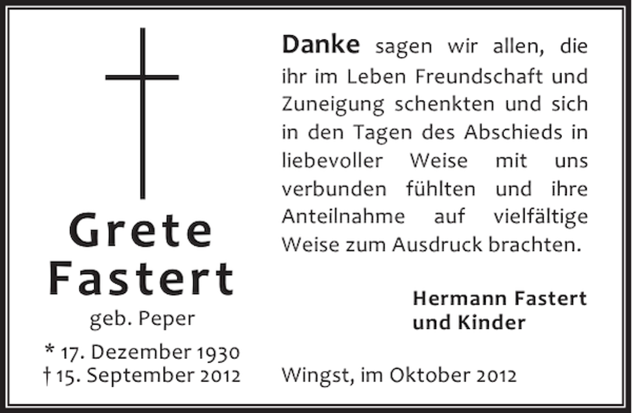 <p>Danke</p><p>Grete<br />Fastert</p><p>geb. Peper<br />* 17. Dezember 1930<br />† 15. September 2012</p><p>sagen wir allen, die<br />ihr im Leben Freundschaft und<br />Zuneigung schenkten und sich<br />in den Tagen des Abschieds in<br />liebevoller Weise mit uns<br />verbunden fühlten und ihre<br />Anteilnahme auf vielfältige<br />Weise zum Ausdruck brachten.<br />Hermann Fastert<br />und Kinder<br />Wingst, im Oktober 2012</p>