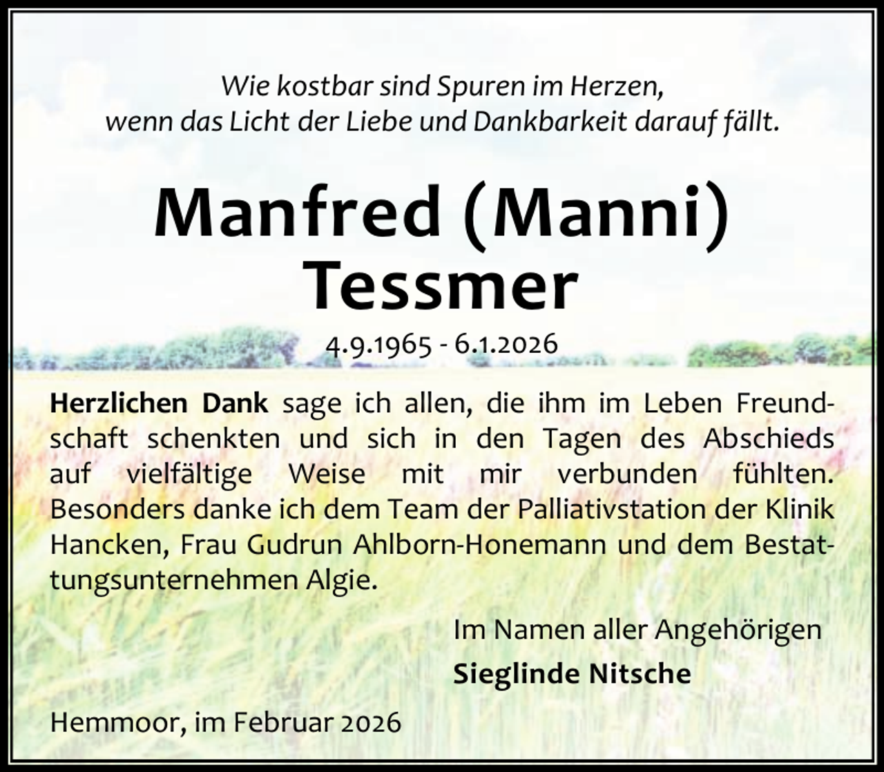 <p>Wie kostbar sind Spuren im Herzen,<br />wenn das Licht der Liebe und Dankbarkeit darauf fällt.</p><p>Manfred (Manni)<br />Tessmer<br />4.9.1965 - 6.1.2026</p><p>Herzlichen Dank sage ich allen, die ihm im Leben Freundschaft schenkten und sich in den Tagen des Abschieds<br />auf vielfältige Weise mit mir verbunden fühlten.<br />Besonders danke ich dem Team der Palliativstation der Klinik<br />Hancken, Frau Gudrun Ahlborn-Honemann und dem Bestattungsunternehmen Algie.<br />Im Namen aller Angehörigen<br />Sieglinde Nitsche<br />Hemmoor, im Februar 2026</p>