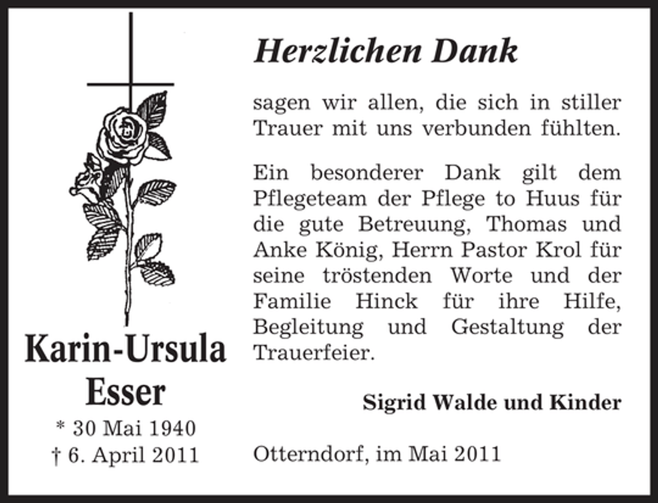 <p>Herzlichen Dank<br />sagen wir allen, die sich in stiller Trauer mit uns verbunden fühlten. Ein besonderer Dank gilt dem Pflegeteam der Pflege to Huus für die gute Betreuung, Thomas und Anke König, Herrn Pastor Krol für seine tröstenden Worte und der Familie Hinck für ihre Hilfe, Begleitung und Gestaltung der Trauerfeier. Sigrid Walde und Kinder Otterndorf, im Mai 2011</p><p>Karin-Ursula Esser<br />* 30 Mai 1940 † 6. April 2011</p>