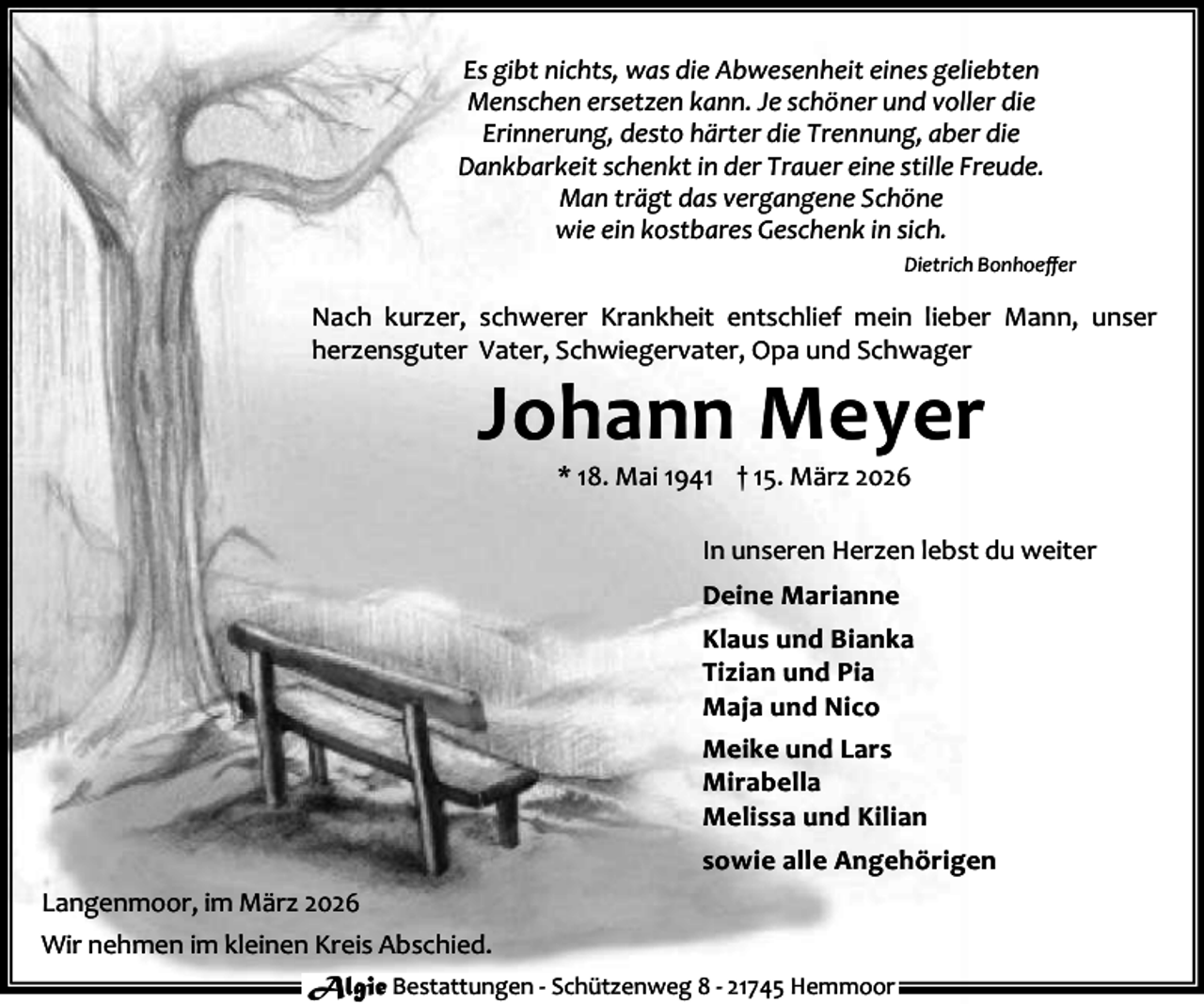 <p>Es gibt nichts, was die Abwesenheit eines geliebten<br />Menschen ersetzen kann. Je schöner und voller die<br />Erinnerung, desto härter die Trennung, aber die<br />Dankbarkeit schenkt in der Trauer eine stille Freude.<br />Man trägt das vergangene Schöne<br />wie ein kostbares Geschenk in sich.<br />Dietrich Bonhoeﬀer</p><p>Nach kurzer, schwerer Krankheit entschlief mein lieber Mann, unser<br />herzensguter Vater, Schwiegervater, Opa und Schwager</p><p>Johann Meyer<br />* 18. Mai 1941 † 15. März 2026</p><p>In unseren Herzen lebst du weiter<br />Deine Marianne<br />Klaus und Bianka<br />Tizian und Pia<br />Maja und Nico<br />Meike und Lars<br />Mirabella<br />Melissa und Kilian<br />sowie alle Angehörigen<br />Langenmoor, im März 2026<br />Wir nehmen im kleinen Kreis Abschied.<br />Algie Bestattungen - Schützenweg 8 - 21745 Hemmoor</p>