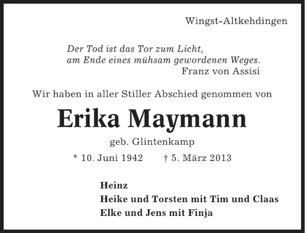 <p>Wingst-Altkehdingen<br />Der Tod ist das Tor zum Licht,<br />am Ende eines mühsam gewordenen Weges.<br />Franz von Assisi<br />Wir haben in aller Stiller Abschied genommen von</p><p>Erika Maymann<br />geb. Glintenkamp<br />* 10. Juni 1942</p><p>† 5. März 2013</p><p>Heinz<br />Heike und Torsten mit Tim und Claas<br />Elke und Jens mit Finja</p>