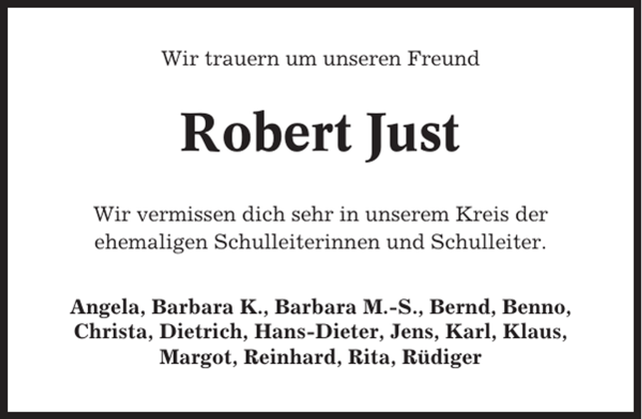 <p>Wir trauern um unseren Freund</p><p>Robert Just<br />Wir vermissen dich sehr in unserem Kreis der<br />ehemaligen Schulleiterinnen und Schulleiter.<br />Angela, Barbara K., Barbara M.-S., Bernd, Benno,<br />Christa, Dietrich, Hans-Dieter, Jens, Karl, Klaus,<br />Margot, Reinhard, Rita, Rüdiger</p>