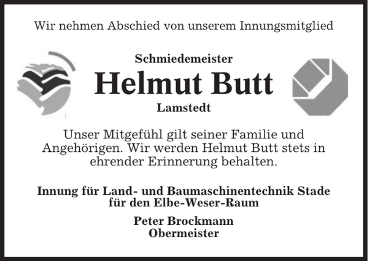 <p>Wir nehmen Abschied von unserem Innungsmitglied<br />Schmiedemeister</p><p>Helmut Butt<br />Lamstedt</p><p>Unser Mitgefühl gilt seiner Familie und<br />Angehörigen. Wir werden Helmut Butt stets in<br />ehrender Erinnerung behalten.<br />Innung für Land- und Baumaschinentechnik Stade<br />für den Elbe-Weser-Raum<br />Peter Brockmann<br />Obermeister</p>