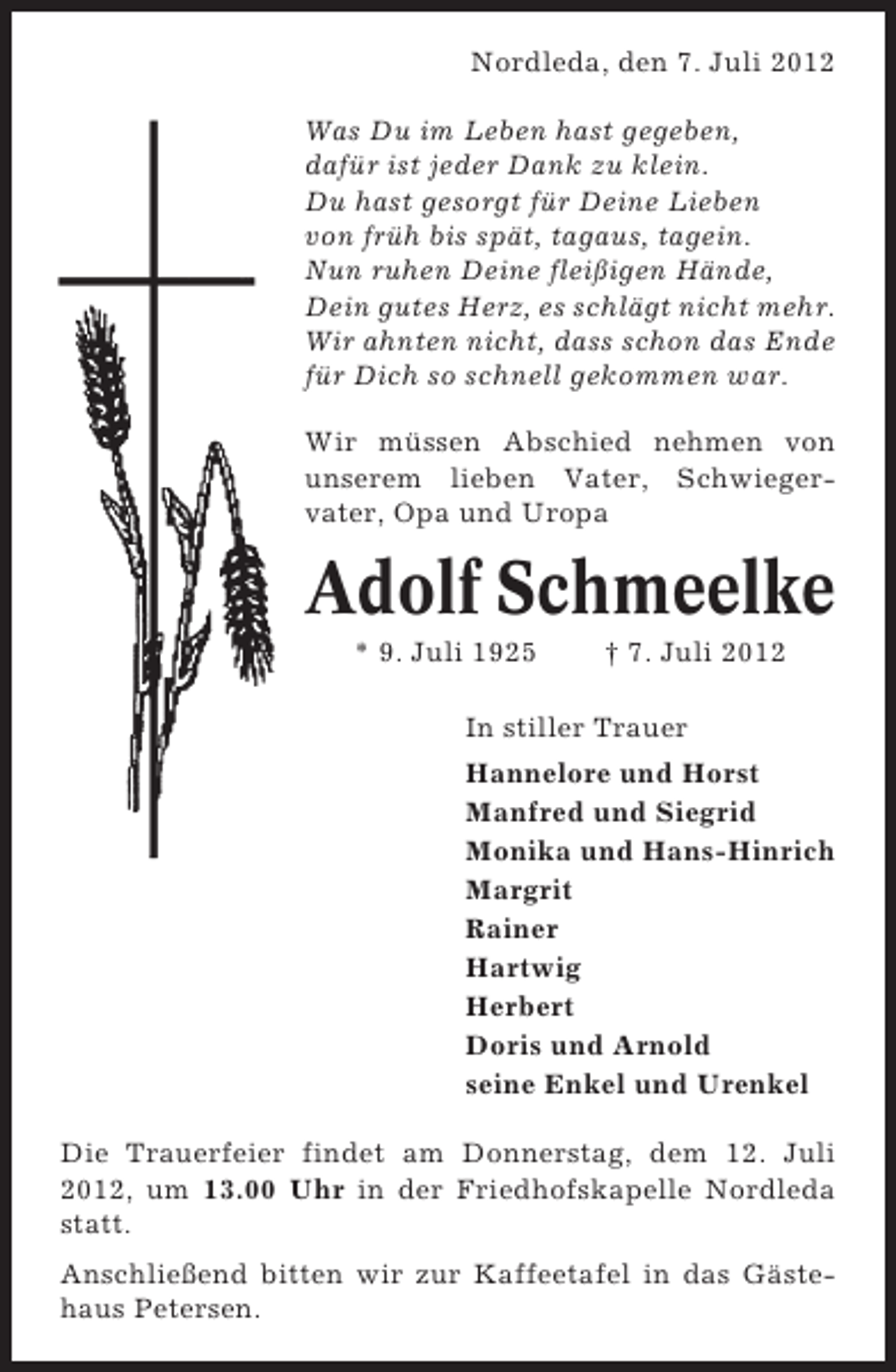 <p>Nordleda, den 7. Juli 2012<br />Was Du im Leben hast gegeben,<br />dafür ist jeder Dank zu klein.<br />Du hast gesorgt für Deine Lieben<br />von früh bis spät, tagaus, tagein.<br />Nun ruhen Deine fleißigen Hände,<br />Dein gutes Herz, es schlägt nicht mehr.<br />Wir ahnten nicht, dass schon das Ende<br />für Dich so schnell gekommen war.<br />Wir müssen Abschied nehmen von<br />unserem lieben Vater, Schwiegervater, Opa und Uropa</p><p>Adolf Schmeelke<br />* 9. Juli 1925</p><p>† 7. Juli 2012</p><p>In stiller Trauer<br />Hannelore und Horst<br />Manfred und Siegrid<br />Monika und Hans-Hinrich<br />Margrit<br />Rainer<br />Hartwig<br />Herbert<br />Doris und Arnold<br />seine Enkel und Urenkel<br />Die Trauerfeier findet am Donnerstag, dem 12. Juli<br />2012, um 13.00 Uhr in der Friedhofskapelle Nordleda<br />statt.<br />Anschließend bitten wir zur Kaffeetafel in das Gästehaus Petersen.</p>