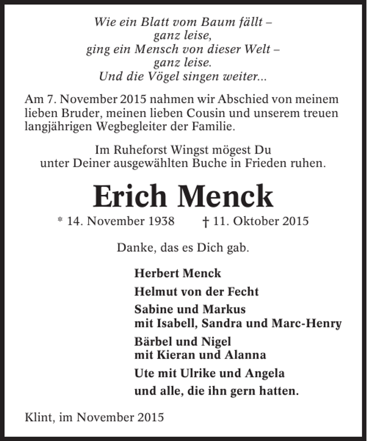 <p>Wie ein Blatt vom Baum fällt –<br />ganz leise,<br />ging ein Mensch von dieser Welt –<br />ganz leise.<br />Und die Vögel singen weiter...<br />Am 7. November 2015 nahmen wir Abschied von meinem<br />lieben Bruder, meinen lieben Cousin und unserem treuen<br />langjährigen Wegbegleiter der Familie.<br />Im Ruheforst Wingst mögest Du<br />unter Deiner ausgewählten Buche in Frieden ruhen.</p><p>Erich Menck<br />* 14. November 1938</p><p>† 11. Oktober 2015</p><p>Danke, das es Dich gab.<br />Herbert Menck<br />Helmut von der Fecht<br />Sabine und Markus<br />mit Isabell, Sandra und Marc-Henry<br />Bärbel und Nigel<br />mit Kieran und Alanna<br />Ute mit Ulrike und Angela<br />und alle, die ihn gern hatten.<br />Klint, im November 2015</p>