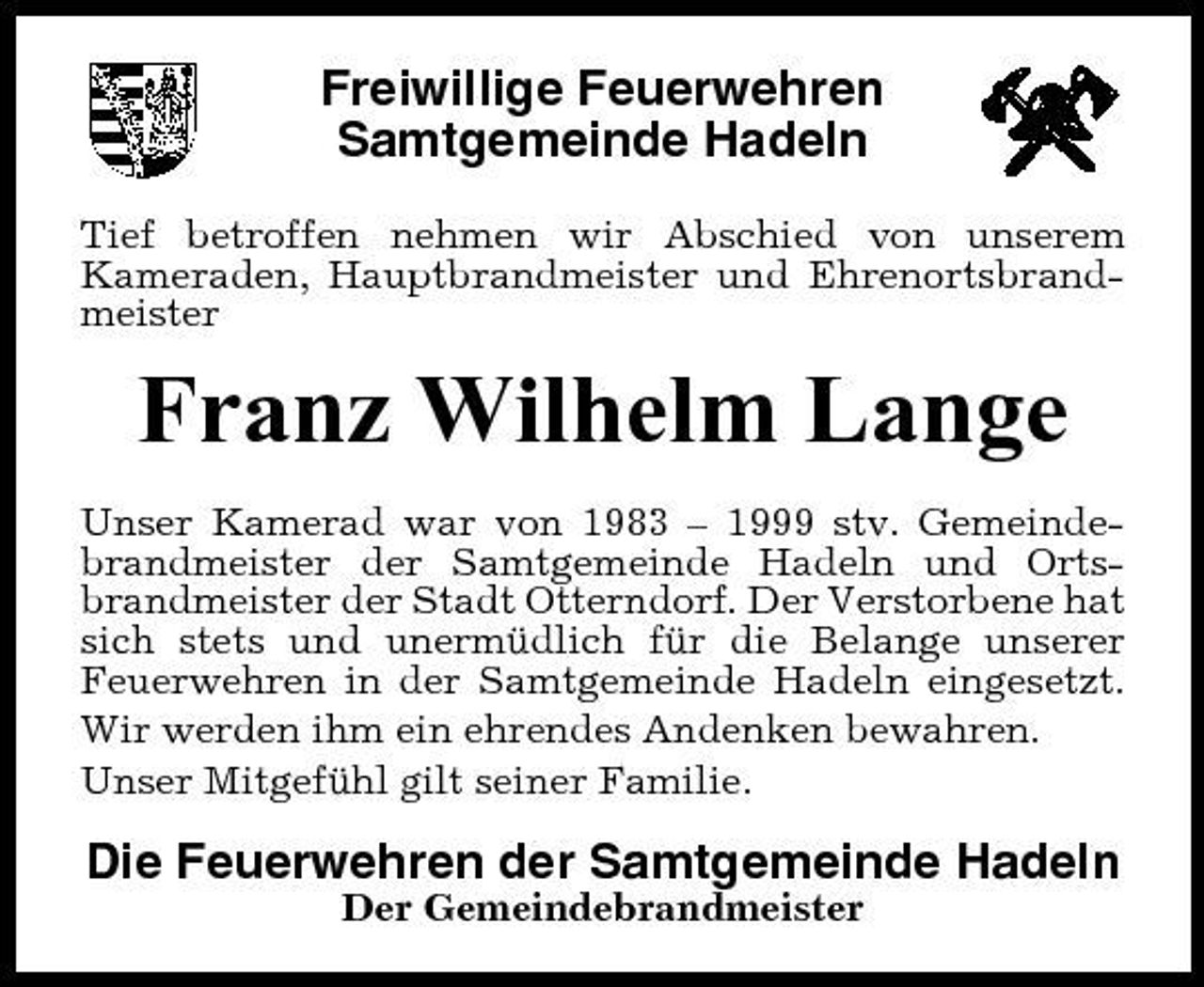 <p>Freiwillige Feuerwehren Samtgemeinde Hadeln<br />Tief betroffen nehmen wir Abschied von unserem Kameraden, Hauptbrandmeister und Ehrenortsbrandmeister</p><p>Franz Wilhelm Lange<br />Unser Kamerad war von 1983 – 1999 stv. Gemeindebrandmeister der Samtgemeinde Hadeln und Ortsbrandmeister der Stadt Otterndorf. Der Verstorbene hat sich stets und unermüdlich für die Belange unserer Feuerwehren in der Samtgemeinde Hadeln eingesetzt. Wir werden ihm ein ehrendes Andenken bewahren. Unser Mitgefühl gilt seiner Familie.</p><p>Die Feuerwehren der Samtgemeinde Hadeln<br />Der Gemeindebrandmeister</p>