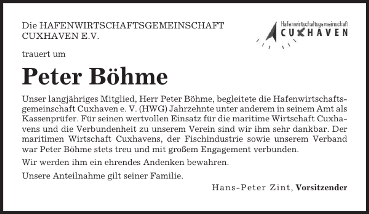 <p>Die HAFENWIRTSCHAFTSGEMEINSCHAFT<br />CUXHAVEN E.V.<br />trauert um</p><p>Peter Böhme<br />Unser langjähriges Mitglied, Herr Peter Böhme, begleitete die Hafenwirtschaftsgemeinschaft Cuxhaven e. V. (HWG) Jahrzehnte unter anderem in seinem Amt als<br />Kassenprüfer. Für seinen wertvollen Einsatz für die maritime Wirtschaft Cuxhavens und die Verbundenheit zu unserem Verein sind wir ihm sehr dankbar. Der<br />maritimen Wirtschaft Cuxhavens, der Fischindustrie sowie unserem Verband<br />war Peter Böhme stets treu und mit großem Engagement verbunden.<br />Wir werden ihm ein ehrendes Andenken bewahren.<br />Unsere Anteilnahme gilt seiner Familie.<br />H a n s - P e t e r Z i n t, Vorsitzender</p>