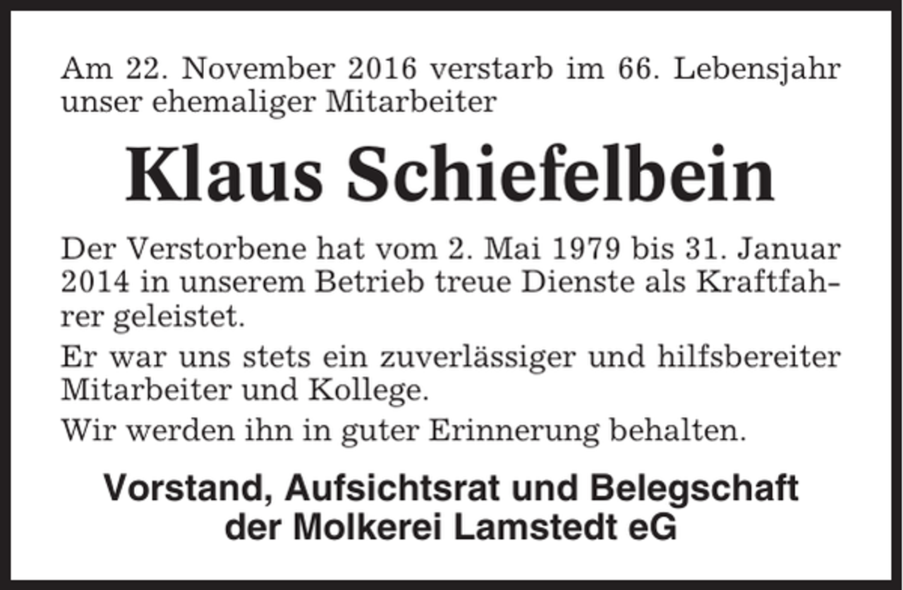 <p>Am 22. November 2016 verstarb im 66. Lebensjahr<br />unser ehemaliger Mitarbeiter</p><p>Klaus Schiefelbein<br />Der Verstorbene hat vom 2. Mai 1979 bis 31. Januar<br />2014 in unserem Betrieb treue Dienste als Kraftfahrer geleistet.<br />Er war uns stets ein zuverlässiger und hilfsbereiter<br />Mitarbeiter und Kollege.<br />Wir werden ihn in guter Erinnerung behalten.</p><p>Vorstand, Aufsichtsrat und Belegschaft<br />der Molkerei Lamstedt eG</p>