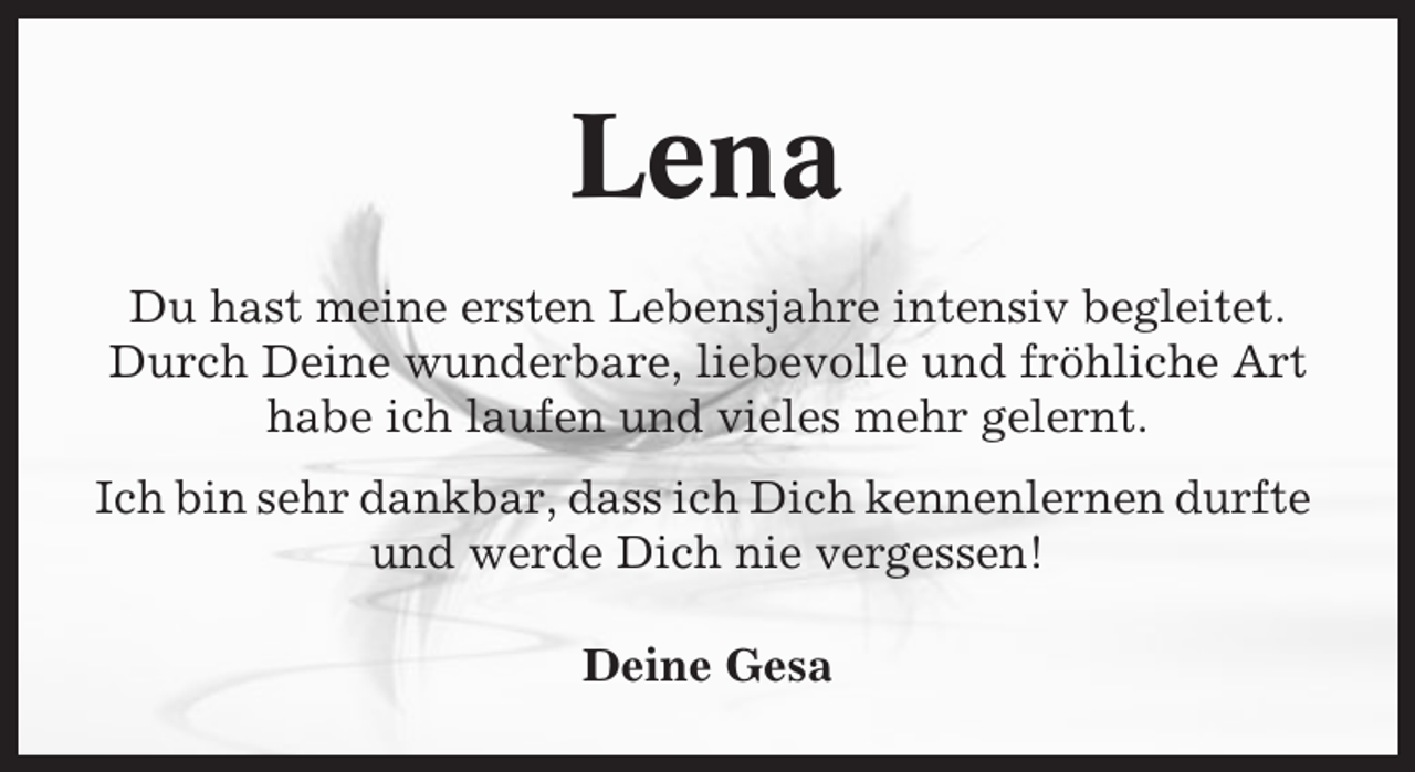 <p>Lena<br />Du hast meine ersten Lebensjahre intensiv begleitet.<br />Durch Deine wunderbare, liebevolle und fröhliche Art<br />habe ich laufen und vieles mehr gelernt.<br />Ich bin sehr dankbar, dass ich Dich kennenlernen durfte<br />und werde Dich nie vergessen!<br />Deine Gesa</p>