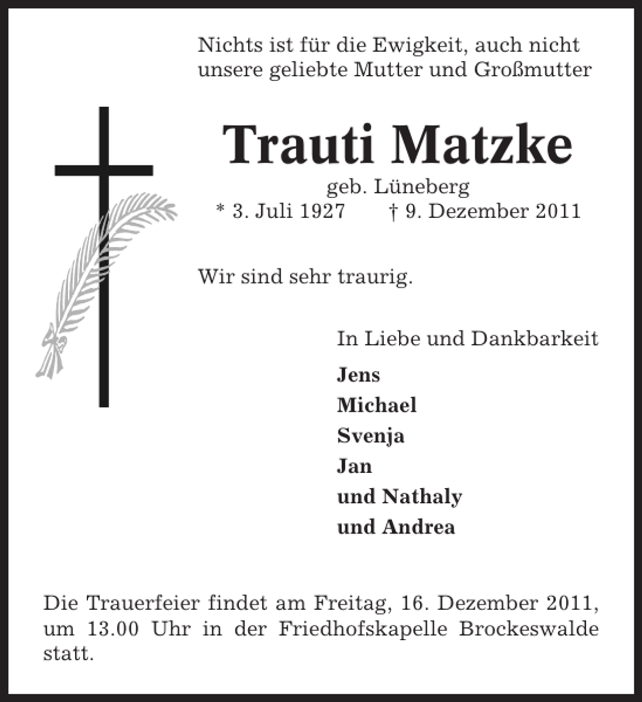 <p>Nichts ist für die Ewigkeit, auch nicht<br />unsere geliebte Mutter und Großmutter</p><p>Trauti Matzke<br />geb. Lüneberg<br />* 3. Juli 1927<br />† 9. Dezember 2011<br />Wir sind sehr traurig.<br />In Liebe und Dankbarkeit<br />Jens<br />Michael<br />Svenja<br />Jan<br />und Nathaly<br />und Andrea</p><p>Die Trauerfeier findet am Freitag, 16. Dezember 2011,<br />um 13.00 Uhr in der Friedhofskapelle Brockeswalde<br />statt.</p>